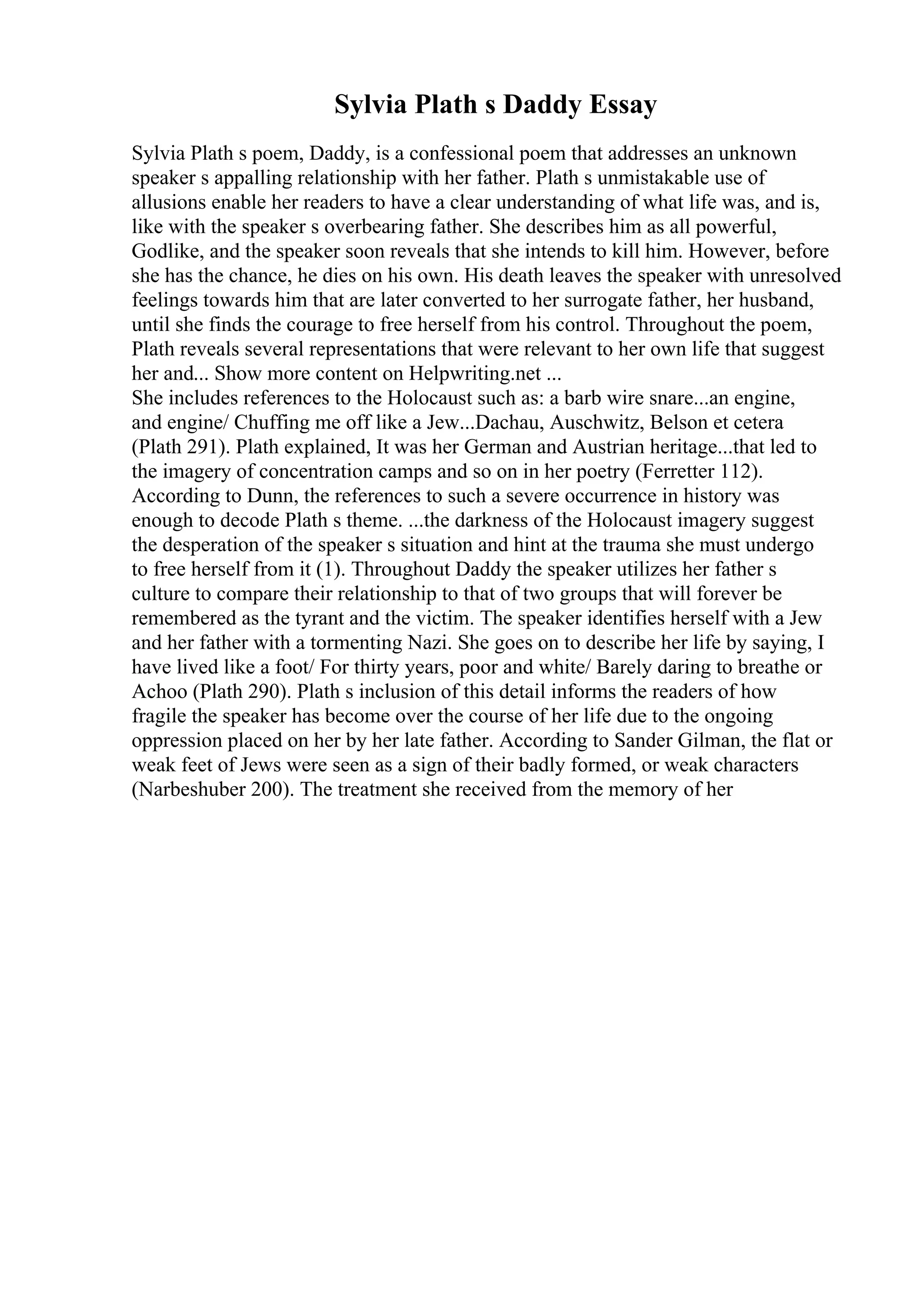 Sylvia Plath s Daddy Essay
Sylvia Plath s poem, Daddy, is a confessional poem that addresses an unknown
speaker s appalling relationship with her father. Plath s unmistakable use of
allusions enable her readers to have a clear understanding of what life was, and is,
like with the speaker s overbearing father. She describes him as all powerful,
Godlike, and the speaker soon reveals that she intends to kill him. However, before
she has the chance, he dies on his own. His death leaves the speaker with unresolved
feelings towards him that are later converted to her surrogate father, her husband,
until she finds the courage to free herself from his control. Throughout the poem,
Plath reveals several representations that were relevant to her own life that suggest
her and... Show more content on Helpwriting.net ...
She includes references to the Holocaust such as: a barb wire snare...an engine,
and engine/ Chuffing me off like a Jew...Dachau, Auschwitz, Belson et cetera
(Plath 291). Plath explained, It was her German and Austrian heritage...that led to
the imagery of concentration camps and so on in her poetry (Ferretter 112).
According to Dunn, the references to such a severe occurrence in history was
enough to decode Plath s theme. ...the darkness of the Holocaust imagery suggest
the desperation of the speaker s situation and hint at the trauma she must undergo
to free herself from it (1). Throughout Daddy the speaker utilizes her father s
culture to compare their relationship to that of two groups that will forever be
remembered as the tyrant and the victim. The speaker identifies herself with a Jew
and her father with a tormenting Nazi. She goes on to describe her life by saying, I
have lived like a foot/ For thirty years, poor and white/ Barely daring to breathe or
Achoo (Plath 290). Plath s inclusion of this detail informs the readers of how
fragile the speaker has become over the course of her life due to the ongoing
oppression placed on her by her late father. According to Sander Gilman, the flat or
weak feet of Jews were seen as a sign of their badly formed, or weak characters
(Narbeshuber 200). The treatment she received from the memory of her
 