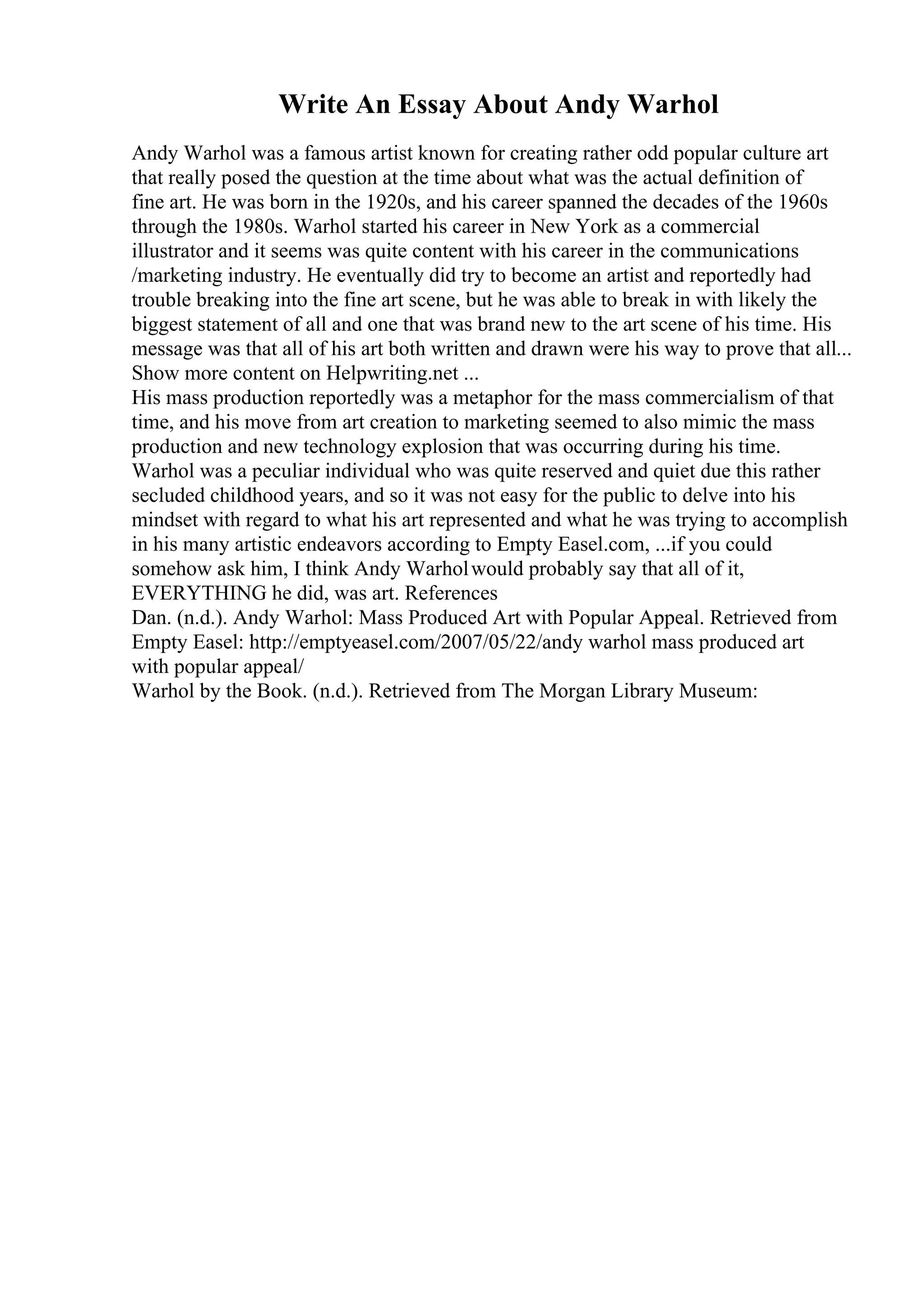 Write An Essay About Andy Warhol
Andy Warhol was a famous artist known for creating rather odd popular culture art
that really posed the question at the time about what was the actual definition of
fine art. He was born in the 1920s, and his career spanned the decades of the 1960s
through the 1980s. Warhol started his career in New York as a commercial
illustrator and it seems was quite content with his career in the communications
/marketing industry. He eventually did try to become an artist and reportedly had
trouble breaking into the fine art scene, but he was able to break in with likely the
biggest statement of all and one that was brand new to the art scene of his time. His
message was that all of his art both written and drawn were his way to prove that all...
Show more content on Helpwriting.net ...
His mass production reportedly was a metaphor for the mass commercialism of that
time, and his move from art creation to marketing seemed to also mimic the mass
production and new technology explosion that was occurring during his time.
Warhol was a peculiar individual who was quite reserved and quiet due this rather
secluded childhood years, and so it was not easy for the public to delve into his
mindset with regard to what his art represented and what he was trying to accomplish
in his many artistic endeavors according to Empty Easel.com, ...if you could
somehow ask him, I think Andy Warholwould probably say that all of it,
EVERYTHING he did, was art. References
Dan. (n.d.). Andy Warhol: Mass Produced Art with Popular Appeal. Retrieved from
Empty Easel: http://emptyeasel.com/2007/05/22/andy warhol mass produced art
with popular appeal/
Warhol by the Book. (n.d.). Retrieved from The Morgan Library Museum:
 