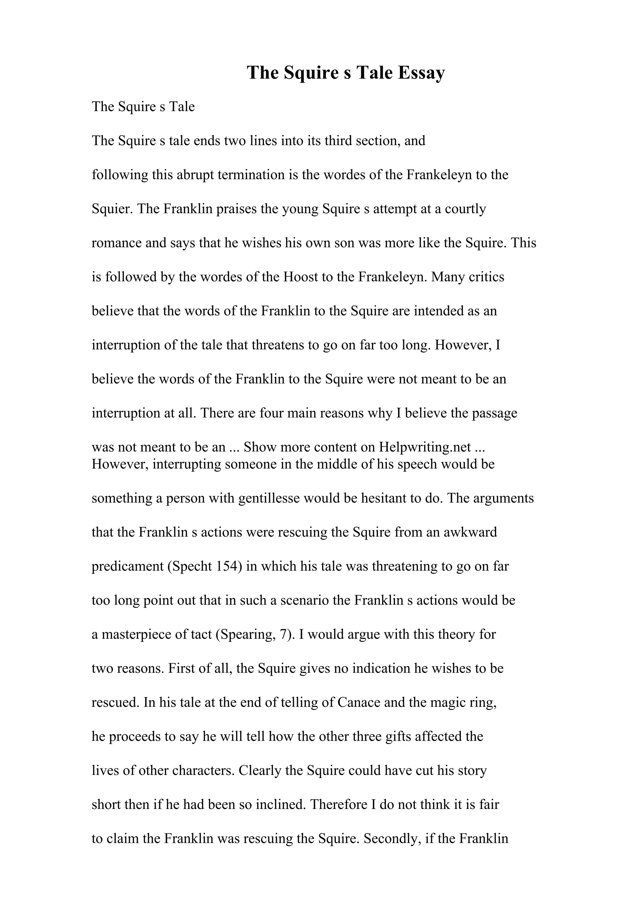 The Squire s Tale Essay
The Squire s Tale
The Squire s tale ends two lines into its third section, and
following this abrupt termination is the wordes of the Frankeleyn to the
Squier. The Franklin praises the young Squire s attempt at a courtly
romance and says that he wishes his own son was more like the Squire. This
is followed by the wordes of the Hoost to the Frankeleyn. Many critics
believe that the words of the Franklin to the Squire are intended as an
interruption of the tale that threatens to go on far too long. However, I
believe the words of the Franklin to the Squire were not meant to be an
interruption at all. There are four main reasons why I believe the passage
was not meant to be an ... Show more content on Helpwriting.net ...
However, interrupting someone in the middle of his speech would be
something a person with gentillesse would be hesitant to do. The arguments
that the Franklin s actions were rescuing the Squire from an awkward
predicament (Specht 154) in which his tale was threatening to go on far
too long point out that in such a scenario the Franklin s actions would be
a masterpiece of tact (Spearing, 7). I would argue with this theory for
two reasons. First of all, the Squire gives no indication he wishes to be
rescued. In his tale at the end of telling of Canace and the magic ring,
he proceeds to say he will tell how the other three gifts affected the
lives of other characters. Clearly the Squire could have cut his story
short then if he had been so inclined. Therefore I do not think it is fair
to claim the Franklin was rescuing the Squire. Secondly, if the Franklin
 