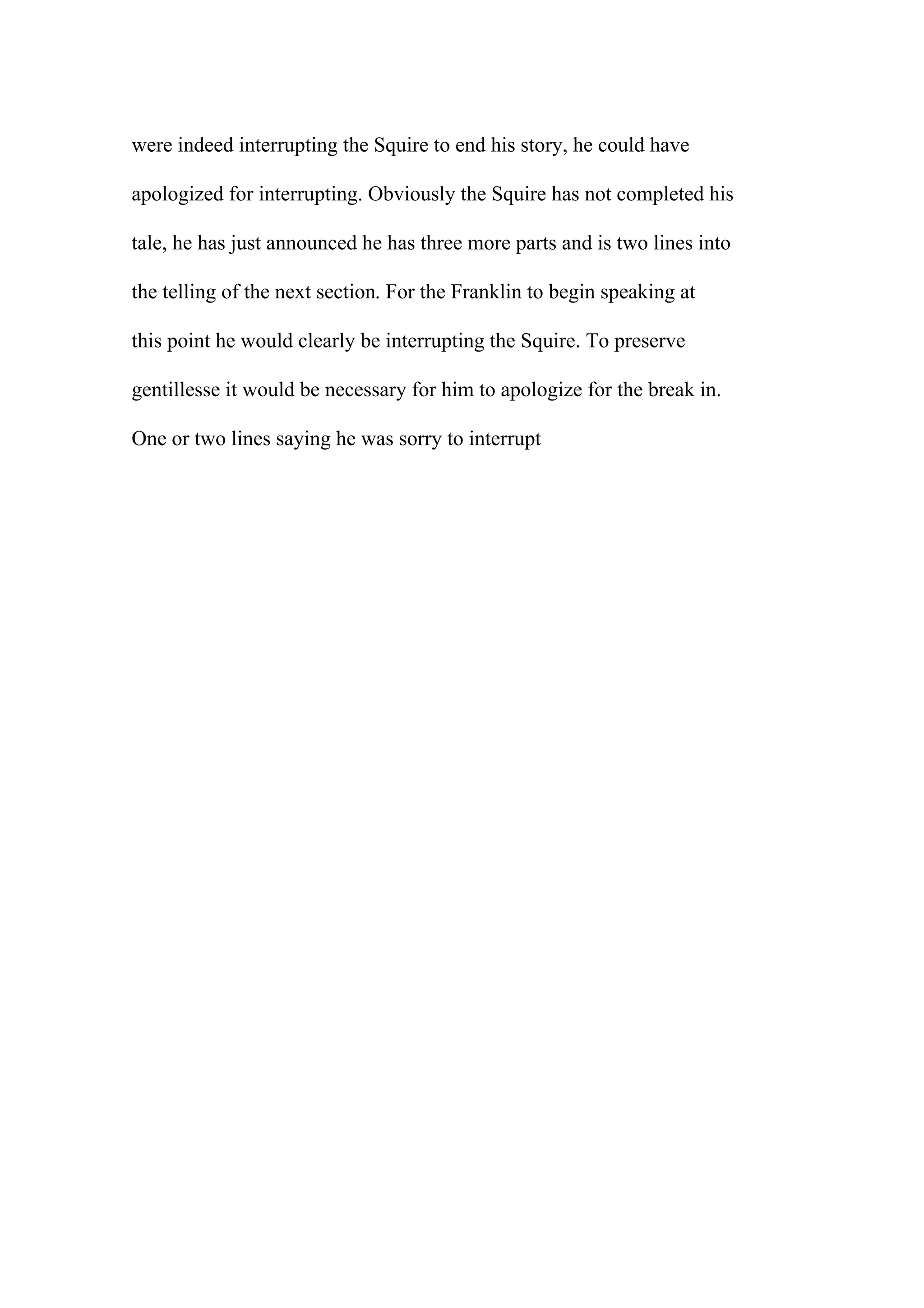 were indeed interrupting the Squire to end his story, he could have
apologized for interrupting. Obviously the Squire has not completed his
tale, he has just announced he has three more parts and is two lines into
the telling of the next section. For the Franklin to begin speaking at
this point he would clearly be interrupting the Squire. To preserve
gentillesse it would be necessary for him to apologize for the break in.
One or two lines saying he was sorry to interrupt
 