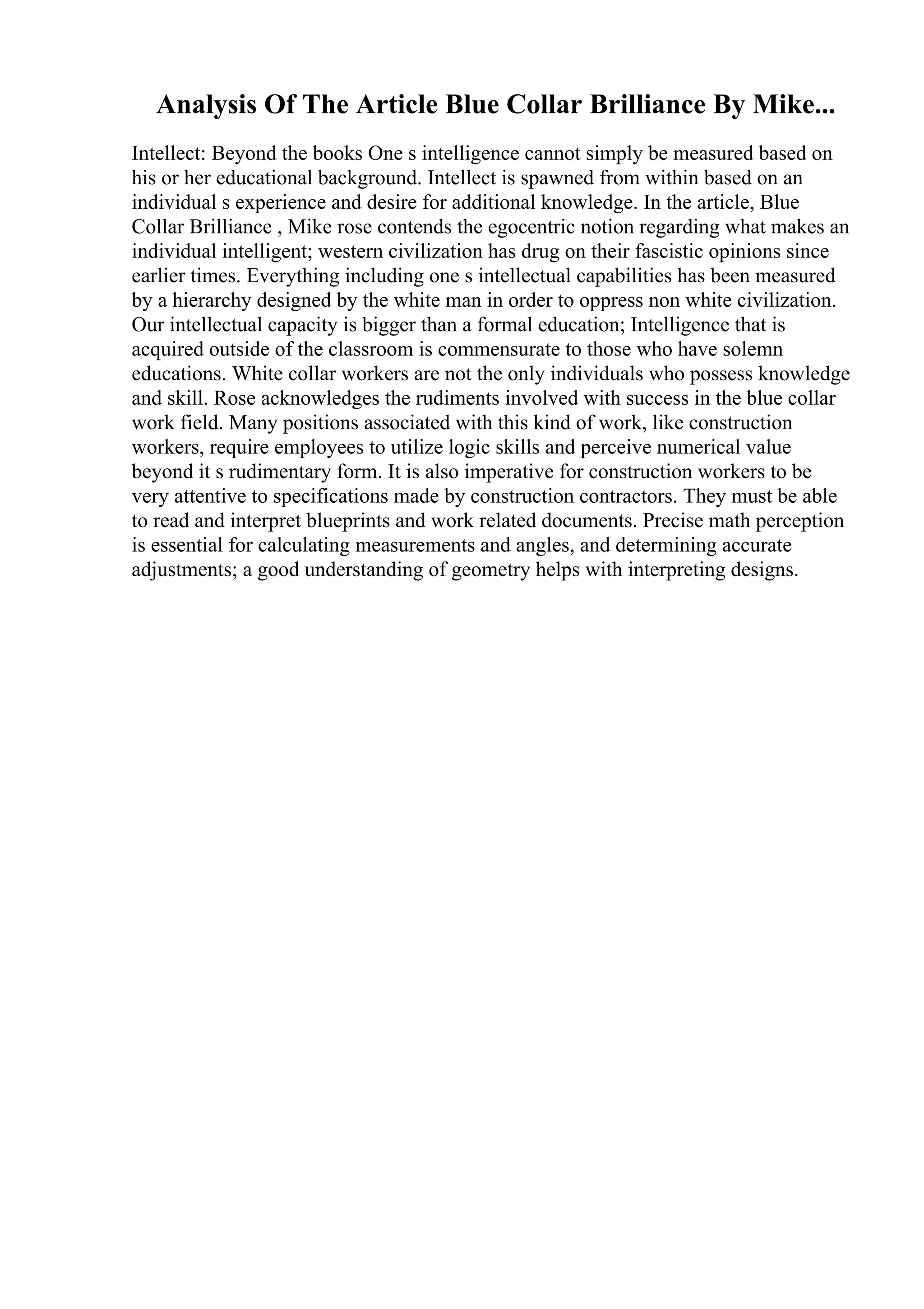 Analysis Of The Article Blue Collar Brilliance By Mike...
Intellect: Beyond the books One s intelligence cannot simply be measured based on
his or her educational background. Intellect is spawned from within based on an
individual s experience and desire for additional knowledge. In the article, Blue
Collar Brilliance , Mike rose contends the egocentric notion regarding what makes an
individual intelligent; western civilization has drug on their fascistic opinions since
earlier times. Everything including one s intellectual capabilities has been measured
by a hierarchy designed by the white man in order to oppress non white civilization.
Our intellectual capacity is bigger than a formal education; Intelligence that is
acquired outside of the classroom is commensurate to those who have solemn
educations. White collar workers are not the only individuals who possess knowledge
and skill. Rose acknowledges the rudiments involved with success in the blue collar
work field. Many positions associated with this kind of work, like construction
workers, require employees to utilize logic skills and perceive numerical value
beyond it s rudimentary form. It is also imperative for construction workers to be
very attentive to specifications made by construction contractors. They must be able
to read and interpret blueprints and work related documents. Precise math perception
is essential for calculating measurements and angles, and determining accurate
adjustments; a good understanding of geometry helps with interpreting designs.
 
