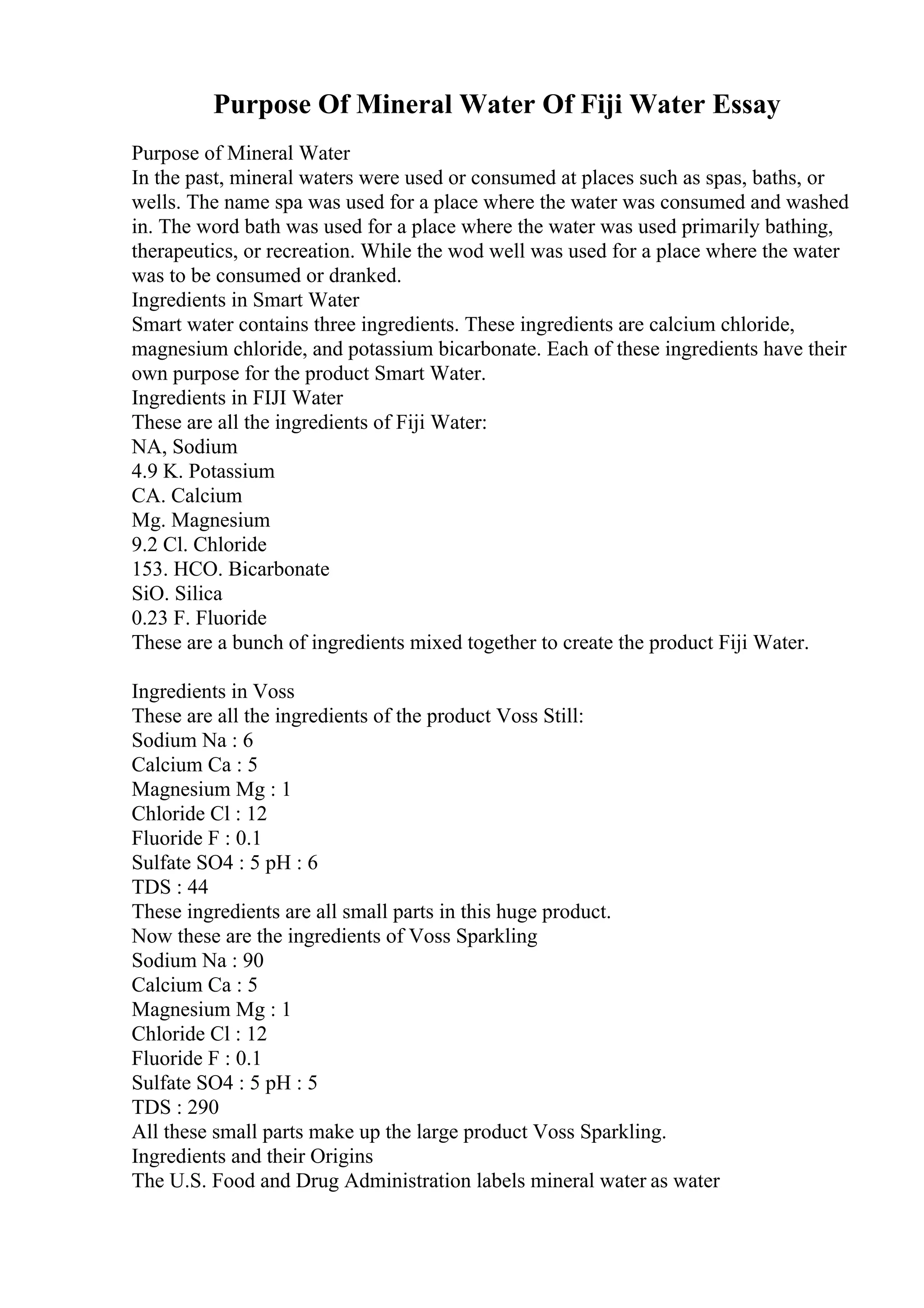 Purpose Of Mineral Water Of Fiji Water Essay
Purpose of Mineral Water
In the past, mineral waters were used or consumed at places such as spas, baths, or
wells. The name spa was used for a place where the water was consumed and washed
in. The word bath was used for a place where the water was used primarily bathing,
therapeutics, or recreation. While the wod well was used for a place where the water
was to be consumed or dranked.
Ingredients in Smart Water
Smart water contains three ingredients. These ingredients are calcium chloride,
magnesium chloride, and potassium bicarbonate. Each of these ingredients have their
own purpose for the product Smart Water.
Ingredients in FIJI Water
These are all the ingredients of Fiji Water:
NA, Sodium
4.9 K. Potassium
CA. Calcium
Mg. Magnesium
9.2 Cl. Chloride
153. HCO. Bicarbonate
SiO. Silica
0.23 F. Fluoride
These are a bunch of ingredients mixed together to create the product Fiji Water.
Ingredients in Voss
These are all the ingredients of the product Voss Still:
Sodium Na : 6
Calcium Ca : 5
Magnesium Mg : 1
Chloride Cl : 12
Fluoride F : 0.1
Sulfate SO4 : 5 pH : 6
TDS : 44
These ingredients are all small parts in this huge product.
Now these are the ingredients of Voss Sparkling
Sodium Na : 90
Calcium Ca : 5
Magnesium Mg : 1
Chloride Cl : 12
Fluoride F : 0.1
Sulfate SO4 : 5 pH : 5
TDS : 290
All these small parts make up the large product Voss Sparkling.
Ingredients and their Origins
The U.S. Food and Drug Administration labels mineral water as water
 