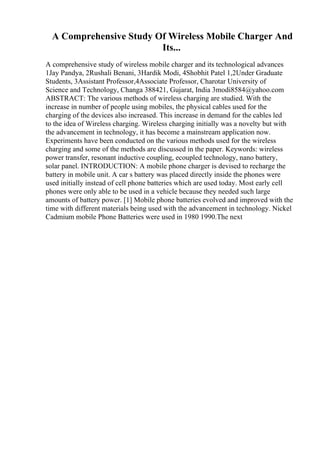 A Comprehensive Study Of Wireless Mobile Charger And
Its...
A comprehensive study of wireless mobile charger and its technological advances
1Jay Pandya, 2Rushali Benani, 3Hardik Modi, 4Shobhit Patel 1,2Under Graduate
Students, 3Assistant Professor,4Associate Professor, Charotar University of
Science and Technology, Changa 388421, Gujarat, India 3modi8584@yahoo.com
ABSTRACT: The various methods of wireless charging are studied. With the
increase in number of people using mobiles, the physical cables used for the
charging of the devices also increased. This increase in demand for the cables led
to the idea of Wireless charging. Wireless charging initially was a novelty but with
the advancement in technology, it has become a mainstream application now.
Experiments have been conducted on the various methods used for the wireless
charging and some of the methods are discussed in the paper. Keywords: wireless
power transfer, resonant inductive coupling, ecoupled technology, nano battery,
solar panel. INTRODUCTION: A mobile phone charger is devised to recharge the
battery in mobile unit. A car s battery was placed directly inside the phones were
used initially instead of cell phone batteries which are used today. Most early cell
phones were only able to be used in a vehicle because they needed such large
amounts of battery power. [1] Mobile phone batteries evolved and improved with the
time with different materials being used with the advancement in technology. Nickel
Cadmium mobile Phone Batteries were used in 1980 1990.The next
 