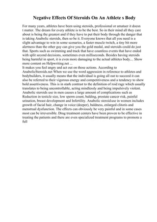 Negative Effects Of Steroids On An Athlete s Body
For many years, athletes have been using steroids, professional or amatuer it doesn
t matter. The dream for every athlete is to be the best. So in their mind all they care
about is being the greatest and if they have to put their body through the danger that
is taking Anabolic steroids, then so be it. Everyone knows that all you need is a
slight advantage to win in some scenarios, a faster muscle twitch, a tiny bit more
alertness than the other guy can give you the gold medal, and steroids could do just
that. Sports such as swimming and track that have countless events that have ended
with split second decisions, sometimes even milliseconds. Besides having steroids
being harmful in sport, it is even more damaging to the actual athletes body.... Show
more content on Helpwriting.net ...
It makes you feel angry and act out on those actions. According to
AnabolicSteroids.net When we use the word aggression in reference to athletes and
bodybuilders, it usually means that the individual is going all out to succeed it can
also be referred to their vigorous energy and competitiveness and a tendency to show
bold assertiveness. This is in stark contrast to the definition of roid rage which usually
translates to being uncontrollable, acting mindlessly and being impulsively violent.
Anabolic steroids use in men causes a large amount of complications such as
Reduction in testicle size, low sperm count, balding, prostate cancer risk, painful
urination, breast development and Infertility. Anabolic steroiduse in women includes
growth of facial hair, change in voice (deeper), baldness, enlarged clitoris and
menstrual dysfunction. The effects can obviously be very painful and in some cases
most can be irreversible. Drug treatment centers have been proven to be effective in
treating the patients and there are even specialized treatment programs to promote a
full
 