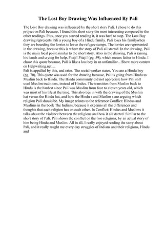 The Lost Boy Drawing Was Influenced By Pali
The Lost Boy drawing was influenced by the short story Pali. I chose to do this
project on Pali because, I found this short story the most interesting compared to the
other readings. Plus, once you started reading it, it was hard to stop. The Lost Boy
drawing represents Pali a young boy of a Hindu family. Pali loses his familywhen
they are boarding the lorries to leave the refugee camps. The lorries are represented
in the drawing, because this is where the story of Pali all started. In the drawing, Pali
is the main focal point similar to the short story. Also in the drawing, Pali is raising
his hands and crying for help, Pitaji! Pitaji! (pg. 59), which means father in Hindu. I
chose this quote because, Pali is like a lost boy in an unfamiliar... Show more content
on Helpwriting.net ...
Pali is appalled by this, and cries. The social worker states, You are a Hindu boy
(pg. 70). This quote was used for the drawing because, Pali is going from Hindu to
Muslim back to Hindu. The Hindu community did not appreciate how Pali still
used Muslim traditions, instead of Hindus. The transition from Muslim back to
Hindu is the hardest since Pali was Muslim from four to eleven years old, which
was most of his life at the time. This also ties in with the drawing of the Muslim
hat versus the Hindu hat, and how the Hindu s and Muslim s are arguing which
religion Pali should be. My image relates to the reference Conflict: Hindus and
Muslims in the book The Indians, because it explains all the differences and
thoughts that each religion has on each other. In Conflict: Hindus and Muslims it
talks about the violence between the religions and how it all started. Similar to the
short story of Pali. Pali shows the conflict on the two religions, by an actual story of
him being Hindu and Muslim. All in all, I really enjoyed reading the story about
Pali, and it really taught me every day struggles of Indians and their religions, Hindu
and
 