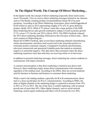 In The Digital World, The Concept Of Direct Marketing...
In the digital world, the concept of direct marketing (especially direct mail) seems
novel. Personally, I love to receive direct marketing messages tailored to my interests
such as Ulta Beauty emailing product recommendations based off of my past
purchases. According to the Direct Marketing Association, direct marketingproduced
$2.05 trillion in sales in 2012 representing roughly 8.7% of U.S. gross domestic
product, (Kalb, 2015). While 8.7% doesn t seem like a large portion of the GDP,
direct marketing driven sales growth continued to outpace overall economic growth
(7.1% versus 5.1% for the year 2011), (Koul, 2013). The DMA Factbook released
the 2015 direct marketing spending which proves the relevance of direct mail,... Show
more content on Helpwriting.net ...
Based off of DMA Factbook, data several direct marketing channels telemarketing,
online advertisements, and direct mail scored well in the somewhat positive to
extremely positive consumer category. Compared to Facebook advertisements,
television commercials and sponsored LinkedIn posts that ranked as extremely
negative to somewhat negative. This data shows that consumers enjoy the direct
marketing experience more that what they are receiving online or on television.
In addition to personal marketing messages, direct marketing has various mediums to
communicate with target consumers.
A common misconception is that direct marketing is limited to just direct mail.
However, direct marketing simply means direct communication with consumers
regardless of the medium used. According to the DMA, there are several mediums
used for business to business and business to consumer direct marketing.
While e mail is the leading medium, especially for B to B communications, direct
mail is a close second place for B to C communications. According to DMA, the
share of digital channels in the marketing budget is expected to increase from 19%
in 2011 to 21% in 2012. The star of the show is mobile marketing, with an annual
growth rate of more than 50%. Other digital channels, such as social network
marketing, search engine marketing and others will all increase by over 20%,
 
