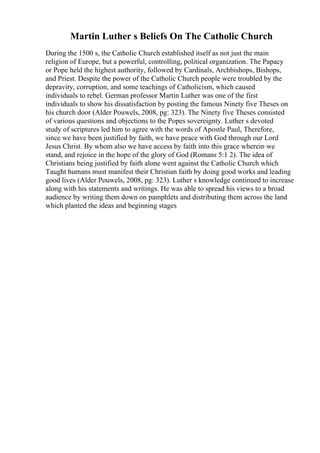 Martin Luther s Beliefs On The Catholic Church
During the 1500 s, the Catholic Church established itself as not just the main
religion of Europe, but a powerful, controlling, political organization. The Papacy
or Pope held the highest authority, followed by Cardinals, Archbishops, Bishops,
and Priest. Despite the power of the Catholic Church people were troubled by the
depravity, corruption, and some teachings of Catholicism, which caused
individuals to rebel. German professor Martin Luther was one of the first
individuals to show his dissatisfaction by posting the famous Ninety five Theses on
his church door (Alder Pouwels, 2008, pg: 323). The Ninety five Theses consisted
of various questions and objections to the Popes sovereignty. Luther s devoted
study of scriptures led him to agree with the words of Apostle Paul, Therefore,
since we have been justified by faith, we have peace with God through our Lord
Jesus Christ. By whom also we have access by faith into this grace wherein we
stand, and rejoice in the hope of the glory of God (Romans 5:1 2). The idea of
Christians being justified by faith alone went against the Catholic Church which
Taught humans must manifest their Christian faith by doing good works and leading
good lives (Alder Pouwels, 2008, pg: 323). Luther s knowledge continued to increase
along with his statements and writings. He was able to spread his views to a broad
audience by writing them down on pamphlets and distributing them across the land
which planted the ideas and beginning stages
 