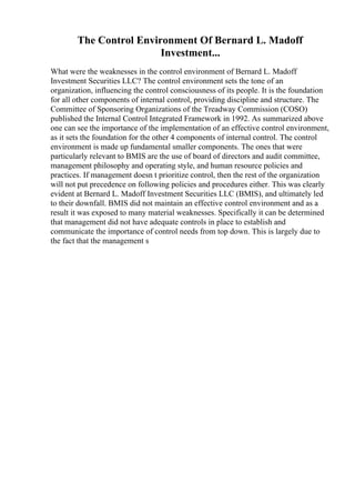 The Control Environment Of Bernard L. Madoff
Investment...
What were the weaknesses in the control environment of Bernard L. Madoff
Investment Securities LLC? The control environment sets the tone of an
organization, influencing the control consciousness of its people. It is the foundation
for all other components of internal control, providing discipline and structure. The
Committee of Sponsoring Organizations of the Treadway Commission (COSO)
published the Internal Control Integrated Framework in 1992. As summarized above
one can see the importance of the implementation of an effective control environment,
as it sets the foundation for the other 4 components of internal control. The control
environment is made up fundamental smaller components. The ones that were
particularly relevant to BMIS are the use of board of directors and audit committee,
management philosophy and operating style, and human resource policies and
practices. If management doesn t prioritize control, then the rest of the organization
will not put precedence on following policies and procedures either. This was clearly
evident at Bernard L. Madoff Investment Securities LLC (BMIS), and ultimately led
to their downfall. BMIS did not maintain an effective control environment and as a
result it was exposed to many material weaknesses. Specifically it can be determined
that management did not have adequate controls in place to establish and
communicate the importance of control needs from top down. This is largely due to
the fact that the management s
 