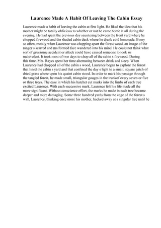 Laurence Made A Habit Of Leaving The Cabin Essay
Laurence made a habit of leaving the cabin at first light. He liked the idea that his
mother might be totally oblivious to whether or not he came home at all during the
evening. He had spent the previous day sauntering between the front yard where he
chopped firewood and the shaded cabin deck where he drank cold lemonade. Every
so often, mostly when Laurence was chopping apart the forest wood, an image of the
ranger s scarred and malformed face wandered into his mind. He could not think what
sort of gruesome accident or attack could have caused someone to look so
malevolent. It took most of two days to chop all of the cabin s firewood. During
this time, Mrs. Rayes spent her time alternating between drink and sleep. When
Laurence had chopped all of the cabin s wood, Laurence began to explore the forest
that lined the cabin s yard and that confined the day s light to a small, square patch of
dried grass where upon his quaint cabin stood. In order to mark his passage through
the tangled forest, he made small, triangular gouges in the trunkof every seven or five
or three trees. The ease in which his hatchet cut marks into the limbs of each tree
excited Laurence. With each successive mark, Laurence felt his life made all the
more significant. Without conscience effort, the marks he made in each tree became
deeper and more damaging. Some three hundred yards from the edge of the forest s
wall, Laurence, thinking once more his mother, hacked away at a singular tree until he
 