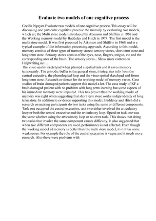 Evaluate two models of one cognitive process
Cecilia Nguyen Evaluate two models of one cognitive process This essay will be
discussing one particular cognitive process: the memory by evaluating two models,
which are the Multi store model introduced by Atkinson and Shiffrin in 1968 and
the Working memory model by Baddeley and Hitch in 1974. The first model is the
multi store model. It was first proposed by Atkinson and Shiffrin in 1968 and is a
typical example of the information processing approach. According to this model,
memory consists of three types of memory stores: sensory stores, short term store and
long term store. Sensory stores consist of the eyes, nose, fingers, tongue, etc and the
corresponding area of the brain. The sensory stores... Show more content on
Helpwriting.net ...
The visuo spatial sketchpad when planned a spatial task and it saves memory
temporarily. The episodic buffer is the general store, it integrates info from the
central executive, the phonological loop and the visuo spatial sketchpad and forms
long term store. Research evidence for the working model of memory varies. Case
studies of brain damaged patients support this model a lot. The case study of KF a
brain damaged patient with no problem with long term learning but some aspects of
his immediate memory were impaired. This has proven that the working model of
memory was right when suggesting that short term store works independently of long
term store. In addition to evidence supporting this model, Baddeley and Hitch did a
research on making participants do two tasks using the same or different components.
Task one occupied the central executive, task two either involved the articulatory
loop or both the central executive and the articulatory loop. Speed on task one was
the same whether using the articulatory loop or no extra task. This shows that doing
two tasks that involve the same component causes difficulty. It also suggested that
when two different components are used, performance is not affected. Even though
the working model of memory is better than the multi store model, it still has some
weaknesses. For example the role of the central executive is vague and it needs more
research. Also there were problems with
 