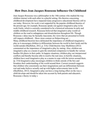 How Does Jean Jacques Rousseau Influence On Childhood
Jean Jacques Rousseau was a philosopher in the 18th century who studied the way
children interact with each other in a playful setting. His theories concerning
childhood development have impacted many progressive educational theories still in
use today. However, his work is not supported by the popular childhood theories of
the present age; for example, Rousseau speaks out against imaginative play in his
work Emile, which is currently considered to be a historical milestone in early and
middle childhood research. Rousseau believed that imaginative play would set
children on the road to unhappiness and dissatisfaction throughout life. Though
Rousseau s ideas may be factually inaccurate, his views that are presented in Emile
still impacts childhood... Show more content on Helpwriting.net ...
Many childhood theorists have delineated the importance of childhood imaginative
play as it encourages children to differentiate between the world in their heads and the
world outside (Shuffelton, 2012, p. 314). Child theorist Amy Shuffelton (2012)
commented on the importance of imaginative play by stating: Also, children use
imaginative play as a means to gain the emotional competence to handle the various
hurdles life places in their paths. In happier situations, children play out interpersonal
conflicts and thereby become able to resolve the real ones; in horrific situations,
children have used imaginative play as a means to cope with the terrors around them.
(p. 314) Imaginative play encourages children to think outside of the box and
broadens their understanding of the world around them. Current research suggests
that children who consistently use their imaginations and can differentiate between
real and make believe actually end up with higher achievements later in life
(Shuffelton, 2012). Imaginative play can have a long lasting effect on the way a
child develops and should be taken into account by both parents and educators.
Rousseau s theory in today s
 