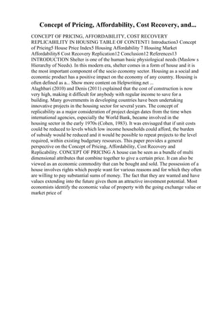 Concept of Pricing, Affordability, Cost Recovery, and...
CONCEPT OF PRICING, AFFORDABILITY, COST RECOVERY
REPLICABILITY IN HOUSING TABLE OF CONTENT1 Introduction3 Concept
of Pricing5 House Price Index5 Housing Affordability 7 Housing Market
Affordability8 Cost Recovery Replication12 Conclusion12 References13
INTRODUCTION Shelter is one of the human basic physiological needs (Maslow s
Hierarchy of Needs). In this modern era, shelter comes in a form of house and it is
the most important component of the socio economy sector. Housing as a social and
economic product has a positive impact on the economy of any country. Housing is
often defined as a... Show more content on Helpwriting.net ...
Alaghbari (2010) and Denis (2011) explained that the cost of construction is now
very high, making it difficult for anybody with regular income to save for a
building. Many governments in developing countries have been undertaking
innovative projects in the housing sector for several years. The concept of
replicability as a major consideration of project design dates from the time when
international agencies, especially the World Bank, became involved in the
housing sector in the early 1970s (Cohen, 1983). It was envisaged that if unit costs
could be reduced to levels which low income households could afford, the burden
of subsidy would be reduced and it would be possible to repeat projects to the level
required, within existing budgetary resources. This paper provides a general
perspective on the Concept of Pricing, Affordability, Cost Recovery and
Replicability. CONCEPT OF PRICING A house can be seen as a bundle of multi
dimensional attributes that combine together to give a certain price. It can also be
viewed as an economic commodity that can be bought and sold. The possession of a
house involves rights which people want for various reasons and for which they often
are willing to pay substantial sums of money. The fact that they are wanted and have
values extending into the future gives them an attractive investment potential. Most
economists identify the economic value of property with the going exchange value or
market price of
 