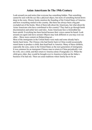 Asian Americans In The 19th Century
Look around you and notice that everyone has something hidden. That something
cannot be seen with the eye like a physical object, but more of something buried down
deep in the roots. History books mention the founding of the United States of America
and how everything started in this country. But there has always been a big part
excluded out of the books. Most of them talk about the Americans, but what about the
Asian Americans who have contributed to this country? They had to go through harsh
discrimination and unfair laws and rules. Asian Americans have a historythat has
been untold. Everything has been buried because their voices cannot be heard. Look
around you again and move around. Objects may look different or you may even see
other... Show more content on Helpwriting.net ...
Most of the immigrants in the United States were male and some already had a
family back home. The Chinese who had family back in China would occasionally
return home to produce a child, then head back to America. Many of these children,
especially the sons, came to the United States as the next generation of immigrants.
It was common for an immigrant Chinese man to return to China periodically visit
his wife, sire a child, and then return to America alone (Yanagisako 21). When the
child grew older, they would be brought over to America to help out the father s
business if he had one. There are asian traditions where family has to be an
 