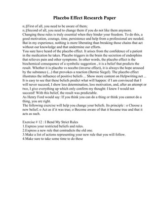 Placebo Effect Research Paper
п‚§First of all, you need to be aware of them;
п‚§Second of all, you need to change them if you do not like them anymore.
Changing these rules is truly essential when they hinder your freedom. To do this, a
good motivation, courage, time, persistence and help from a professional are needed.
But in my experience, nothing is more liberating than breaking those chains that act
without our knowledge and that undermine our efforts.
You sure have heard of the placebo effect. It arises from the confidence of a patient
in the medication he takes. Placebo triggers in the brain the secretion of endorphins
that relieves pain and other symptoms. In other words, the placebo effect is the
biochemical consequence of a symbolic suggestion , it is a belief that predicts the
result. Whether it is placebo vs nocebo (inverse effect), it is always the hope aroused
by the substance (...) that provokes a reaction (Bernie Siegel). The placebo effect
illustrates the influence of positive beliefs ... Show more content on Helpwriting.net ...
It is easy to see that these beliefs predict what will happen: if I am convinced that I
will never succeed, I show less determination, less motivation, and, after an attempt or
two, I give everything up which only confirm my thought: I knew I would not
succeed! With this belief, the result was predictable.
As Henry Ford would say: If you think you can do a thing or think you cannot do a
thing, you are right.
The following exercise will help you change your beliefs. Its principle : o Choose a
new belief; o Act as if it was true; o Become aware of that it became true and that it
acts as such.
Exercise # 12 : I Bend My Strict Rules
1.Express your restricted beliefs and rules.
2.Express a new rule that contradicts the old one.
3.Make a list of actions representing your new rule that you will follow.
4.Make sure to take some time to do these
 