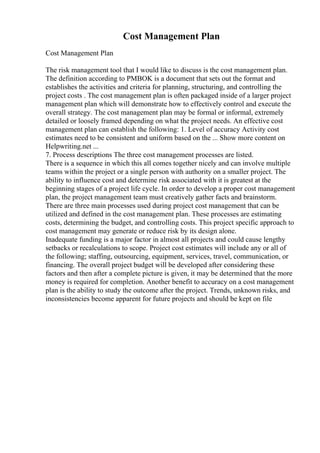 Cost Management Plan
Cost Management Plan
The risk management tool that I would like to discuss is the cost management plan.
The definition according to PMBOK is a document that sets out the format and
establishes the activities and criteria for planning, structuring, and controlling the
project costs . The cost management plan is often packaged inside of a larger project
management plan which will demonstrate how to effectively control and execute the
overall strategy. The cost management plan may be formal or informal, extremely
detailed or loosely framed depending on what the project needs. An effective cost
management plan can establish the following: 1. Level of accuracy Activity cost
estimates need to be consistent and uniform based on the ... Show more content on
Helpwriting.net ...
7. Process descriptions The three cost management processes are listed.
There is a sequence in which this all comes together nicely and can involve multiple
teams within the project or a single person with authority on a smaller project. The
ability to influence cost and determine risk associated with it is greatest at the
beginning stages of a project life cycle. In order to develop a proper cost management
plan, the project management team must creatively gather facts and brainstorm.
There are three main processes used during project cost management that can be
utilized and defined in the cost management plan. These processes are estimating
costs, determining the budget, and controlling costs. This project specific approach to
cost management may generate or reduce risk by its design alone.
Inadequate funding is a major factor in almost all projects and could cause lengthy
setbacks or recalculations to scope. Project cost estimates will include any or all of
the following; staffing, outsourcing, equipment, services, travel, communication, or
financing. The overall project budget will be developed after considering these
factors and then after a complete picture is given, it may be determined that the more
money is required for completion. Another benefit to accuracy on a cost management
plan is the ability to study the outcome after the project. Trends, unknown risks, and
inconsistencies become apparent for future projects and should be kept on file
 