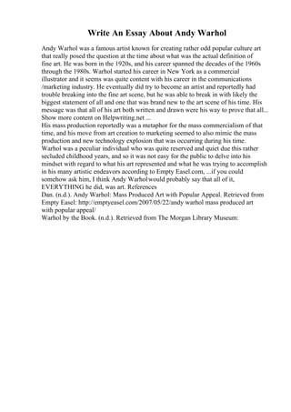 Write An Essay About Andy Warhol
Andy Warhol was a famous artist known for creating rather odd popular culture art
that really posed the question at the time about what was the actual definition of
fine art. He was born in the 1920s, and his career spanned the decades of the 1960s
through the 1980s. Warhol started his career in New York as a commercial
illustrator and it seems was quite content with his career in the communications
/marketing industry. He eventually did try to become an artist and reportedly had
trouble breaking into the fine art scene, but he was able to break in with likely the
biggest statement of all and one that was brand new to the art scene of his time. His
message was that all of his art both written and drawn were his way to prove that all...
Show more content on Helpwriting.net ...
His mass production reportedly was a metaphor for the mass commercialism of that
time, and his move from art creation to marketing seemed to also mimic the mass
production and new technology explosion that was occurring during his time.
Warhol was a peculiar individual who was quite reserved and quiet due this rather
secluded childhood years, and so it was not easy for the public to delve into his
mindset with regard to what his art represented and what he was trying to accomplish
in his many artistic endeavors according to Empty Easel.com, ...if you could
somehow ask him, I think Andy Warholwould probably say that all of it,
EVERYTHING he did, was art. References
Dan. (n.d.). Andy Warhol: Mass Produced Art with Popular Appeal. Retrieved from
Empty Easel: http://emptyeasel.com/2007/05/22/andy warhol mass produced art
with popular appeal/
Warhol by the Book. (n.d.). Retrieved from The Morgan Library Museum:
 