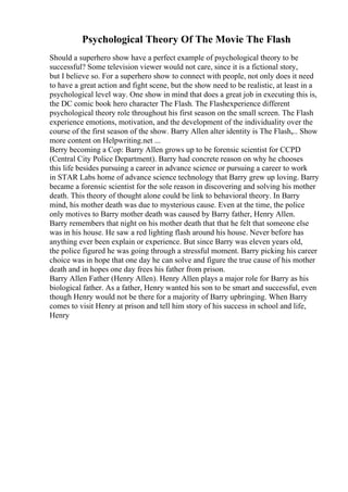 Psychological Theory Of The Movie The Flash
Should a superhero show have a perfect example of psychological theory to be
successful? Some television viewer would not care, since it is a fictional story,
but I believe so. For a superhero show to connect with people, not only does it need
to have a great action and fight scene, but the show need to be realistic, at least in a
psychological level way. One show in mind that does a great job in executing this is,
the DC comic book hero character The Flash. The Flashexperience different
psychological theory role throughout his first season on the small screen. The Flash
experience emotions, motivation, and the development of the individuality over the
course of the first season of the show. Barry Allen alter identity is The Flash,... Show
more content on Helpwriting.net ...
Berry becoming a Cop: Barry Allen grows up to be forensic scientist for CCPD
(Central City Police Department). Barry had concrete reason on why he chooses
this life besides pursuing a career in advance science or pursuing a career to work
in STAR Labs home of advance science technology that Barry grew up loving. Barry
became a forensic scientist for the sole reason in discovering and solving his mother
death. This theory of thought alone could be link to behavioral theory. In Barry
mind, his mother death was due to mysterious cause. Even at the time, the police
only motives to Barry mother death was caused by Barry father, Henry Allen.
Barry remembers that night on his mother death that that he felt that someone else
was in his house. He saw a red lighting flash around his house. Never before has
anything ever been explain or experience. But since Barry was eleven years old,
the police figured he was going through a stressful moment. Barry picking his career
choice was in hope that one day he can solve and figure the true cause of his mother
death and in hopes one day frees his father from prison.
Barry Allen Father (Henry Allen). Henry Allen plays a major role for Barry as his
biological father. As a father, Henry wanted his son to be smart and successful, even
though Henry would not be there for a majority of Barry upbringing. When Barry
comes to visit Henry at prison and tell him story of his success in school and life,
Henry
 