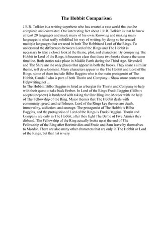 The Hobbit Comparison
J.R.R. Tolkien is a writing superhero who has created a vast world that can be
compared and contrasted. One interesting fact about J.R.R. Tolkien is that he knew
at least 20 languages and made many of his own. Knowing and making many
languages is what really solidified his way of writing, by doing so he created
multiple languages that are used in both The Hobbitand Lord of the Rings. To
understand the differences between Lord of the Rings and The Hobbit is
necessary to take a closer look at the theme, plot, and characters. By comparing The
Hobbit to Lord of the Rings, it becomes clear that these two books share a the same
timeline. Both stories take place in Middle Earth during the Third Age. Rivendell
and The Shire are the only places that appear in both the books. They share a similar
theme, self development. Many characters appear in the The Hobbit and Lord of the
Rings, some of them include Bilbo Baggins who is the main protagonist of The
Hobbit, Gandalf who is part of both Thorin and Company... Show more content on
Helpwriting.net ...
In The Hobbit, Bilbo Baggins is hired as a burglar for Thorin and Company to help
with their quest to take back Erebor. In Lord of the Rings Frodo Baggins (Bilbo s
adopted nephew) is burdened with taking the One Ring into Mordor with the help
of The Fellowship of the Ring. Major themes that The Hobbit deals with
community, greed, and selfishness. Lord of the Rings key themes are death,
immortality, addiction, and courage. The protagonist of The Hobbit is Bilbo
Baggins, and the protagonist of Lord of the Rings is Frodo Baggins. Thorin and
Company are only in The Hobbit, after they fight The Battle of Five Armies they
disband. The Fellowship of the Ring actually broke up at the end of The
Fellowship of the Ring after Borimir dies and Frodo and Sam leave by themselves
to Mordor. There are also many other characters that are only in The Hobbit or Lord
of the Rings, but that list is very
 