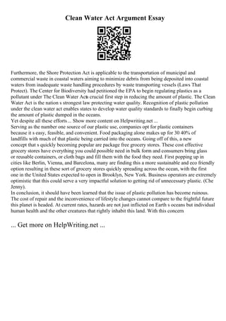 Clean Water Act Argument Essay
Furthermore, the Shore Protection Act is applicable to the transportation of municipal and
commercial waste in coastal waters aiming to minimize debris from being deposited into coastal
waters from inadequate waste handling procedures by waste transporting vessels (Laws That
Protect). The Center for Biodiversity had petitioned the EPA to begin regulating plastics as a
pollutant under The Clean Water Acta crucial first step in reducing the amount of plastic. The Clean
Water Act is the nation s strongest law protecting water quality. Recognition of plastic pollution
under the clean water act enables states to develop water quality standards to finally begin curbing
the amount of plastic dumped in the oceans.
Yet despite all these efforts... Show more content on Helpwriting.net ...
Serving as the number one source of our plastic use, companies opt for plastic containers
because it s easy, feasible, and convenient. Food packaging alone makes up for 30 40% of
landfills with much of that plastic being carried into the oceans. Going off of this, a new
concept that s quickly becoming popular are package free grocery stores. These cost effective
grocery stores have everything you could possible need in bulk form and consumers bring glass
or reusable containers, or cloth bags and fill them with the food they need. First popping up in
cities like Berlin, Vienna, and Barcelona, many are finding this a more sustainable and eco friendly
option resulting in these sort of grocery stores quickly spreading across the ocean, with the first
one in the United States expected to open in Brooklyn, New York. Business operators are extremely
optimistic that this could serve a very impactful solution to getting rid of unnecessary plastic. (Che
Jenny).
In conclusion, it should have been learned that the issue of plastic pollution has become ruinous.
The cost of repair and the inconvenience of lifestyle changes cannot compare to the frightful future
this planet is headed. At current rates, hazards are not just inflicted on Earth s oceans but individual
human health and the other creatures that rightly inhabit this land. With this concern
... Get more on HelpWriting.net ...
 