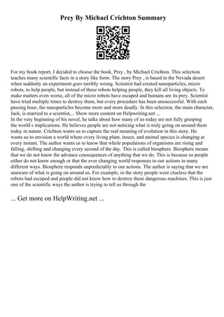 Prey By Michael Crichton Summary
For my book report, I decided to choose the book, Prey , by Michael Crichton. This selection
teaches many scientific facts in a story like form. The story Prey , is based in the Nevada desert
when suddenly an experiment goes terribly wrong. Scientist had created nanoparticles, micro
robots, to help people, but instead of these robots helping people, they kill all living objects. To
make matters even worse, all of the micro robots have escaped and humans are its prey. Scientist
have tried multiple times to destroy them, but every procedure has been unsuccessful. With each
passing hour, the nanoparticles become more and more deadly. In this selection, the main character,
Jack, is married to a scientist,... Show more content on Helpwriting.net ...
In the very beginning of his novel, he talks about how many of us today are not fully grasping
the world s implications. He believes people are not noticing what is truly going on around them
today in nature. Crichton wants us to capture the real meaning of evolution in this story. He
wants us to envision a world where every living plant, insect, and animal species is changing at
every instant. The author wants us to know that whole populations of organisms are rising and
falling, shifting and changing every second of the day. This is called biosphere. Biosphere means
that we do not know the advance consequences of anything that we do. This is because us people
either do not know enough or that the ever changing world responses to our actions in many
different ways. Biosphere responds unpredictably to our actions. The author is saying that we are
unaware of what is going on around us. For example, in the story people were clueless that the
robots had escaped and people did not know how to destroy these dangerous machines. This is just
one of the scientific ways the author is trying to tell us through the
... Get more on HelpWriting.net ...
 