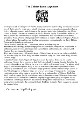 The Chinese Room Argument
While proponents of strong AI believe that machines are capable of imitating human consciousness
so well that it might be perceived as actually obtaining consciousness, others such as John Searle
believe otherwise. Another logical stance on the question is accepting that machines are able to
behave as though it has a conscious mind physically, but also arguing that machines will never be
able to possess this consciousnessas though a human would. This second type of viewpoint is
considered Weak Artificial Intelligence, otherwise known as narrow artificial intelligence. Weak AI
is acknowledging that machines can simulate consciousness computationally, but that is different
from actually obtaining consciousness.
One of the most widely known ... Show more content on Helpwriting.net ...
Searle believed that simply manipulating symbols will not ensure computers are able to think or
understand, in other words, knowing syntax does not mean understanding the semantics, and
function does not mean understanding.
There are of course many criticisms of Searle s Chinese Room Argument, the main ones include
the Systems Reply, the Robot Reply, the Brain Simulator Reply, the Other Minds Reply, and the
Intuition Reply.
In Searle s Chinese Room Argument, the person inside the room is defined as not able to
understand Chinese. But in response to that, the Systems Reply brings up the point that while the
person might not know any Chinese, the system as a whole understands Chinese. The Virtual Mind
Reply is similar to the Systems Reply in that the person inside the room might not understand
Chinese by him or herself. But Virtual Mind Reply questions whether understanding is created or
not. While the person in the room might not have any knowledge of Chinese at the beginning,
running the system might create an agent that does have understanding of Chinese. The Robot
Reply, while accepting that the person in the room might not understand Chinese or the computer
in the room does not understand a particular language, suggests that giving a computer a body
would mean something different for the computer. Being able to interact with the environment
using sensors might enable the computer to learn. The Brain Simulator Reply suggests to consider
the program being
... Get more on HelpWriting.net ...
 