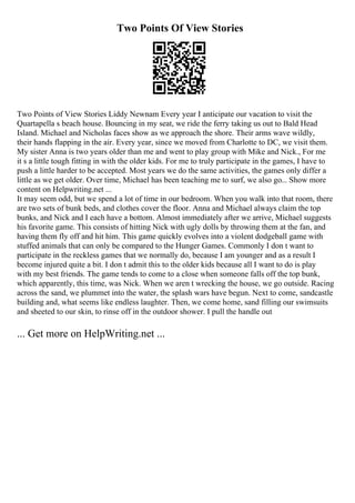 Two Points Of View Stories
Two Points of View Stories Liddy Newnam Every year I anticipate our vacation to visit the
Quartapella s beach house. Bouncing in my seat, we ride the ferry taking us out to Bald Head
Island. Michael and Nicholas faces show as we approach the shore. Their arms wave wildly,
their hands flapping in the air. Every year, since we moved from Charlotte to DC, we visit them.
My sister Anna is two years older than me and went to play group with Mike and Nick., For me
it s a little tough fitting in with the older kids. For me to truly participate in the games, I have to
push a little harder to be accepted. Most years we do the same activities, the games only differ a
little as we get older. Over time, Michael has been teaching me to surf, we also go... Show more
content on Helpwriting.net ...
It may seem odd, but we spend a lot of time in our bedroom. When you walk into that room, there
are two sets of bunk beds, and clothes cover the floor. Anna and Michael always claim the top
bunks, and Nick and I each have a bottom. Almost immediately after we arrive, Michael suggests
his favorite game. This consists of hitting Nick with ugly dolls by throwing them at the fan, and
having them fly off and hit him. This game quickly evolves into a violent dodgeball game with
stuffed animals that can only be compared to the Hunger Games. Commonly I don t want to
participate in the reckless games that we normally do, because I am younger and as a result I
become injured quite a bit. I don t admit this to the older kids because all I want to do is play
with my best friends. The game tends to come to a close when someone falls off the top bunk,
which apparently, this time, was Nick. When we aren t wrecking the house, we go outside. Racing
across the sand, we plummet into the water, the splash wars have begun. Next to come, sandcastle
building and, what seems like endless laughter. Then, we come home, sand filling our swimsuits
and sheeted to our skin, to rinse off in the outdoor shower. I pull the handle out
... Get more on HelpWriting.net ...
 