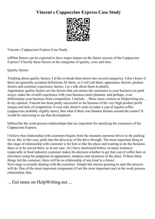 Vincent s Cappuccino Express Case Study
Vincent s Cappuccino Express Case Study.
a)What factors can be expected to have major impact on the future success of the Cappuccino
Express? Classify these factors in the categories of quality, cost, and time.
Quality factors
Thinking about quality factors, I d like to break them down into several categories. I don t know if
there are generally accepted definitions for them, so I will call them: appearance factors, product
factors and customer experience factors. Let s talk about them in details.
Appearance quality factors are the factors that can attract the customers to your business (or push
away), make the overall experience with your business more pleasant, and perhaps, even
differentiate your business from competition. I include ... Show more content on Helpwriting.net ...
In my opinion, Vincent has been pretty successful so far because of the very high product profit
margin and lack of competition. It cost only about 6 cents to make a cup of regular coffee
(cappuccino probably slightly more). But what if there was Dunkin Donuts around the corner? It
would be interesting to see that development.
b)Describe the work process relationships that are important for satisfying the customers of the
Cappuccino Express.
I believe that relationship with customers begins from the moment customer drives in the parking
lot or, like in this case, pulls into the driveway of the drive through. The most important thing at
this stage of relationship with customer is for him to like the place and wanting to do the business
there or to be served there, as in our case. As I have mentioned before, in many instances
(especially in food industry) customer makes his decision whether to get that cup of coffee here or
elsewhere using his judgment on appearance, neatness and cleanness of the place. If these three
things fail the customer, there will be no relationship of any kind in a future.
Next stage is actually dealing with the customer. Simple but sincere greeting to start this process
will do. One of the most important component (if not the most important one) in the work process
relationship, that,
... Get more on HelpWriting.net ...
 