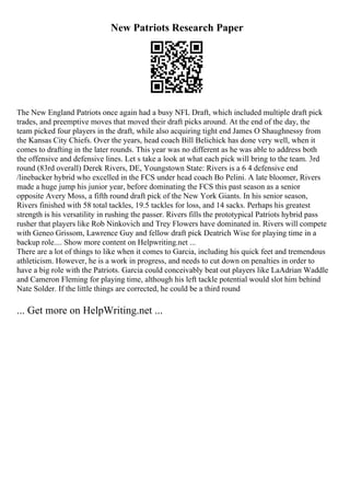 New Patriots Research Paper
The New England Patriots once again had a busy NFL Draft, which included multiple draft pick
trades, and preemptive moves that moved their draft picks around. At the end of the day, the
team picked four players in the draft, while also acquiring tight end James O Shaughnessy from
the Kansas City Chiefs. Over the years, head coach Bill Belichick has done very well, when it
comes to drafting in the later rounds. This year was no different as he was able to address both
the offensive and defensive lines. Let s take a look at what each pick will bring to the team. 3rd
round (83rd overall) Derek Rivers, DE, Youngstown State: Rivers is a 6 4 defensive end
/linebacker hybrid who excelled in the FCS under head coach Bo Pelini. A late bloomer, Rivers
made a huge jump his junior year, before dominating the FCS this past season as a senior
opposite Avery Moss, a fifth round draft pick of the New York Giants. In his senior season,
Rivers finished with 58 total tackles, 19.5 tackles for loss, and 14 sacks. Perhaps his greatest
strength is his versatility in rushing the passer. Rivers fills the prototypical Patriots hybrid pass
rusher that players like Rob Ninkovich and Trey Flowers have dominated in. Rivers will compete
with Geneo Grissom, Lawrence Guy and fellow draft pick Deatrich Wise for playing time in a
backup role.... Show more content on Helpwriting.net ...
There are a lot of things to like when it comes to Garcia, including his quick feet and tremendous
athleticism. However, he is a work in progress, and needs to cut down on penalties in order to
have a big role with the Patriots. Garcia could conceivably beat out players like LaAdrian Waddle
and Cameron Fleming for playing time, although his left tackle potential would slot him behind
Nate Solder. If the little things are corrected, he could be a third round
... Get more on HelpWriting.net ...
 