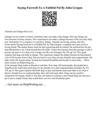 Saying Farewell To A Faithful Pal By John Grogon
Animals can Change Our Lives
Changes in our world is normal, sometimes they can make a big change. Pets can change our
lives because of many reasons. New experiences can make a change because of the way they help
you. Sometimes it is a negative or a positive change. Animals are loving, caring, and cute.
In the article Saying Farewell to a Faithful Pal, by John Grogon, it explains how pets can be a
loving friend. The author shares when he had a good dog that he trained. He realized how his pet
had affected him a lot. It had trained him life skills. I know this because from the passage it said A
person can learn a lot a dog, even a loopy one like ours (Grogan, Pg 150, pp 13). This quote
explains that dogs can help us change. This experience impact the author because he had learned
a lot of life lessons from a dog. Pets are loyal to you, they are also friendly and compassionate. He
didn t learn life lessons alone, he had also learned friendship and loyalty to each other. ... Show
more content on Helpwriting.net ...
In the passage Dogs make us Human it said that, Now dogs still need people, but people have
forgotten how much they need dogs for any besides love and companionship (Grandin, Pg 153
154, pp 3) This quote explains that both dogs or pets and human need each other even when it
doesn t include love or companionships, they still need each other. Dogs can be a perfect
companion for human, which is why they are stated as a Human s best friend Dogs are not just a
pet or just a simple friend, they could show you love and friendship upon
... Get more on HelpWriting.net ...
 