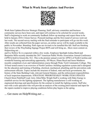 What Is Work Item Updates And Preview
Work Item Updates/Preview Strategic Planning: Staff, advisory committee and business
community surveys have been sent, and input will continue to be solicited for several weeks.
Staff is beginning to work on community feedback follow up meetings and expect these to be
held in January 2018. Citizen Survey: Postcard mailings and the first round of surveys went out
last week. The second survey mailing with the final reminder to participate will go out this week.
After results are collected from the paper surveys, an online survey will be made available to the
public in November. Branding: Park signs are on track to be installed this fall. Staff are finishing
their review of the Wayfinding Signage Project RFPs and will bring an... Show more content on
Helpwriting.net ...
and Ivy Hollow St.) is expected within a few weeks. Employee Spotlight Joshua Baird and
Benjamin Mills recently attended the 2017 American Public Works Association Annual Conference
(APWA) held in Greenville, N.C. This is the premier annual event for APWA of North Carolina and
wonderful learning and networking opportunity. Jill Meyer, Diane Boyd and Jason Matthews
recently completed a Law and Administration course through Wake Tech Community College. This
16 hour tested course is an overview of North Carolina s building regulation system and is designed
for the education and training of building, electrical, mechanical, plumbing and fire prevention code
enforcement officials. Topics include the structure of federal, state and local governments, the
history of the State Building Code, relevant General Statutes, and the enforcement responsibilities
of local inspection departments. STRATEGIC PRIORITIES/KEY WORK ITEM UPDATES
Church Street ParkStaff Lead: Jerry Allen/Mike Wright Staff is working with Duke Energy to
establish service for the lighting equipment. The lighting manufacturer is still working on
engineered drawings and specifications for the contract to install the lighting system. Staff also
met with a soils specialist who will provide an analysis of the existing pitch material and input for
the repairs needed to improve playing conditions before play begins in the spring.
... Get more on HelpWriting.net ...
 