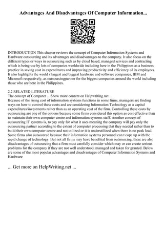 Advantages And Disadvantages Of Computer Information...
INTRODUCTION This chapter reviews the concept of Computer Information Systems and
Hardware outsourcing and its advantages and disadvantages to the company. It also focus on the
different types or ways in outsourcing such as by cloud based, managed services and contracting
which is being use by lots of companies worldwide including here in the Philippines as a business
practice in saving cost in expenditures and improving productivity and efficiency of its employees.
It also highlights the world s largest and biggest hardware and software companies, IBM and
Microsoft respectively, as outsourcingpartner for the biggest companies around the world including
those who are here in the Philippines.
2.2 RELATED LITERATURE
The concept of Computer ... Show more content on Helpwriting.net ...
Because of the rising cost of information systems functions in some firms, managers are finding
ways on how to control these costs and are considering Information Technology as a capital
expenditures/investments rather than as an operating cost of the firm. Controlling these costs by
outsourcing are one of the options because some firms considered this option as cost effective than
to maintain their own computer centre and information systems staff. Another concept of
outsourcing IT systems is, to pay only for what it uses meaning the company will pay only the
outsourcing partner according to the extent of computer processing that they needed rather than to
build their own computer centre and not utilized or it is underutilized when there is no peak load.
Some firms also outsourced because their information systems personnel can t cope up with the
rapid change of technology. But not all firms may have benefited from outsourcing, there are also
disadvantages of outsourcing that a firm must carefully consider which may or can create serious
problems for the company if they are not well understood, managed and taken for granted. Below
are some of the most popular advantages and disadvantages of Computer Information Systems and
Hardware
... Get more on HelpWriting.net ...
 