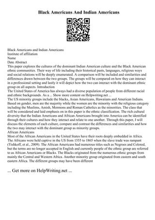Black Americans And Indian Americans
Black Americans and Indian Americans
Institute of affiliation
Name
Date Abstract
This paper explores the cultures of the dominant Indian American culture and the Black American
ethnic communities. Their way of life including their historical pasts, languages, religious ways
and social relations will be deeply enumerated. A comparison will be included and similarities and
differences drawn between the two groups. The groups will be compared on how they can interact
in a professional setting and lastly it will depict how the two can interact with the dominant ethnic
group on all aspects. Introduction
The United States of America has always had a diverse population of people from different racial
and ethnic backgrounds. As a ... Show more content on Helpwriting.net ...
The US minority groups include the blacks, Asian Americans, Hawaiians and American Indians.
Based on gender, men are the majority while the women are the minority with the religious category
including the Muslims, Amish, Mormons and Roman Catholics as the minorities. The class that
will be considered and laid emphasis on in this paper is the ethnic classification. The rich cultural
diversity that the Indian Americans and African Americans brought into America can be identified
through their cultures and how they interact and relate to one another. Through this paper, I will
discuss the elements of each culture, compare and contrast the differences and similarities and how
the two may interact with the dominant group as minority groups.
African Americans
Most of the African Americans in the United States have their roots deeply embedded in Africa.
The Africans were held captive in the US from 1555 to 1865 when the slave trade was rampant
(Tishkoff, et al., 2009). The African Americans had numerous titles such as Negroes and Colored,
but the terms are no longer accepted in English and currently people of the ethnic group are referred
to as African Americans or Blacks. The Blacks originated from the numerous ethnic groups from
mainly the Central and Western Africa. Another minority group originated from eastern and south
eastern Africa. The different groups may have been different
... Get more on HelpWriting.net ...
 