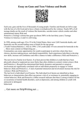 Essay on Guns and Teen Violence and Death
Each year, guns end the lives of thousands of young people. Families and friends are left to cope
with the loss of a life lived and to have a future overshadowed by the violence. Nearly 80% of all
teenage deaths are the result of violence like homicides, suicides motor vehicle crashes and other
unintentional injury( Risk and
Protective ).Teenage violence has gone up almost 300% in the last thirty years ( Teenage
Violence in America,1) and it is still rising.
In 1998, among youth ages 10 to 19 in the United States, there were 2,601 homicide deaths, and
homicide was the second leading cause of death for the age group
( Youth ViolenceStatistics ). Also in 1999, 1,763 youth under 18 were arrested for homicide in the
... Show more content on Helpwriting.net ...
Communities can create opportunities for youth to participate in activities where they have
choices, decision making power, and shared responsibility. Such experiences help them to develop
new skills, increase self confidence and offer a chance to make a difference ( Risk and Protective ).
The next level is Family level factors. It as been proven that children or youth that have been
physically abused or neglected are more likely than other children to commit violent crimes ( Risk
and Protective ). Research has determined that family dynamics and parental or caregiver
involvement are significantly correlated with an individuals propensity to engage in violent
behavior ( Risk and Protective ). A lack of parental interaction and involvement increase the risk for
violence ( Risk and Protective ).
The last level is Individual Level Factors. The Individual level factors are identified as those
behaviors or characteristics that affect one person s risk of, or resistance to, potentially engaging in
violent behavior ( Risk and Protective ).Other research indicates that there is strong evidence for the
co occurrence of mental health disorders, such as depression, and among children or youth with
antisocial or delinquent
behavioral
... Get more on HelpWriting.net ...
 