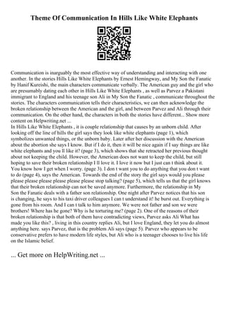 Theme Of Communication In Hills Like White Elephants
Communication is inarguably the most effective way of understanding and interacting with one
another. In the stories Hills Like White Elephants by Ernest Hemingway, and My Son the Fanatic
by Hanif Kureishi, the main characters communicate verbally. The American guy and the girl who
are presumably dating each other in Hills Like White Elephants , as well as Parvez a Pakistani
immigrant to England and his teenage son Ali in My Son the Fanatic , communicate throughout the
stories. The characters communication tells their characteristics, we can then acknowledge the
broken relationship between the American and the girl, and between Parvez and Ali through their
communication. On the other hand, the characters in both the stories have different... Show more
content on Helpwriting.net ...
In Hills Like White Elephants , it is couple relationship that causes by an unborn child. After
looking off the line of hills the girl says they look like white elephants (page 1), which
symbolizes unwanted things, or the unborn baby. Later after her discussion with the American
about the abortion she says I know. But if I do it, then it will be nice again if I say things are like
white elephants and you ll like it? (page 3), which shows that she retracted her previous thought
about not keeping the child. However, the American does not want to keep the child, but still
hoping to save their broken relationship I ll love it. I love it now but I just can t think about it.
You know how I get when I worry. (page 3). I don t want you to do anything that you don t want
to do (page 4), says the American. Towards the end of the story the girl says would you please
please please please please please please stop talking? (page 5), which tells us that the girl knows
that their broken relationship can not be saved anymore. Furthermore, the relationship in My
Son the Fanatic deals with a father son relationship. One night after Parvez notices that his son
is changing, he says to his taxi driver colleagues I can t understand it! he burst out. Everything is
gone from his room. And I can t talk to him anymore. We were not father and son we were
brothers! Where has he gone? Why is he torturing me? (page 2). One of the reasons of their
broken relationship is that both of them have contradicting views, Parvez asks Ali What has
made you like this? , living in this country replies Ali, but I love England, they let you do almost
anything here. says Parvez, that is the problem Ali says (page 5). Parvez who appears to be
conservative prefers to have modern life styles, but Ali who is a teenager chooses to live his life
on the Islamic belief.
... Get more on HelpWriting.net ...
 
