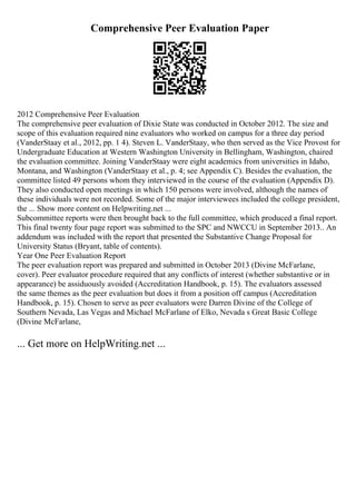Comprehensive Peer Evaluation Paper
2012 Comprehensive Peer Evaluation
The comprehensive peer evaluation of Dixie State was conducted in October 2012. The size and
scope of this evaluation required nine evaluators who worked on campus for a three day period
(VanderStaay et al., 2012, pp. 1 4). Steven L. VanderStaay, who then served as the Vice Provost for
Undergraduate Education at Western Washington University in Bellingham, Washington, chaired
the evaluation committee. Joining VanderStaay were eight academics from universities in Idaho,
Montana, and Washington (VanderStaay et al., p. 4; see Appendix C). Besides the evaluation, the
committee listed 49 persons whom they interviewed in the course of the evaluation (Appendix D).
They also conducted open meetings in which 150 persons were involved, although the names of
these individuals were not recorded. Some of the major interviewees included the college president,
the ... Show more content on Helpwriting.net ...
Subcommittee reports were then brought back to the full committee, which produced a final report.
This final twenty four page report was submitted to the SPC and NWCCU in September 2013.. An
addendum was included with the report that presented the Substantive Change Proposal for
University Status (Bryant, table of contents).
Year One Peer Evaluation Report
The peer evaluation report was prepared and submitted in October 2013 (Divine McFarlane,
cover). Peer evaluator procedure required that any conflicts of interest (whether substantive or in
appearance) be assiduously avoided (Accreditation Handbook, p. 15). The evaluators assessed
the same themes as the peer evaluation but does it from a position off campus (Accreditation
Handbook, p. 15). Chosen to serve as peer evaluators were Darren Divine of the College of
Southern Nevada, Las Vegas and Michael McFarlane of Elko, Nevada s Great Basic College
(Divine McFarlane,
... Get more on HelpWriting.net ...
 
