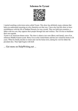 Schemas In Tyrant
I started watching a television series called Tyrant. This show has definitely many schemas that
help you understand reasoning on why characters act that way. I have also tied this show to have
resemblances with the life of Saddam Hussein, he was a tyrant. They are both torn countries, a
father with two son, they oppress their people through fear and violence. The US tries to backdoor
their own agenda.
Tyrant is an American drama series. The show is about a two sons (Berry and Jamal), sons of an
infamous Middle Eastern tyrant. Berry lives in the United States and has not visited his home in 20
years. When he finally decides to return and visit his home town, during his visit his father the
president dies. Then fight begins with both
... Get more on HelpWriting.net ...
 