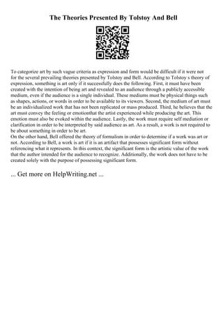 The Theories Presented By Tolstoy And Bell
To categorize art by such vague criteria as expression and form would be difficult if it were not
for the several prevailing theories presented by Tolstoy and Bell. According to Tolstoy s theory of
expression, something is art only if it successfully does the following. First, it must have been
created with the intention of being art and revealed to an audience through a publicly accessible
medium, even if the audience is a single individual. These mediums must be physical things such
as shapes, actions, or words in order to be available to its viewers. Second, the medium of art must
be an individualized work that has not been replicated or mass produced. Third, he believes that the
art must convey the feeling or emotionthat the artist experienced while producing the art. This
emotion must also be evoked within the audience. Lastly, the work must require self mediation or
clarification in order to be interpreted by said audience as art. As a result, a work is not required to
be about something in order to be art.
On the other hand, Bell offered the theory of formalism in order to determine if a work was art or
not. According to Bell, a work is art if it is an artifact that possesses significant form without
referencing what it represents. In this context, the significant form is the artistic value of the work
that the author intended for the audience to recognize. Additionally, the work does not have to be
created solely with the purpose of possessing significant form.
... Get more on HelpWriting.net ...
 
