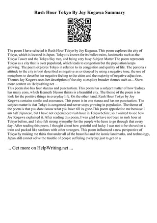 Rush Hour Tokyo By Joy Kogawa Summary
The poem I have selected is Rush Hour Tokyo by Joy Kogawa. This poem explores the city of
Tokyo, which is located in Japan. Tokyo is known for its bullet trains, landmarks such as the
Tokyo Tower and the Tokyo Sky tree, and being very busy.Subject Matter The poem represents
Tokyo as a city that is over populated, which leads to congestion but the population keeps
growing. The poem explores Tokyo in relation to its congestion and quality of life. The persona s
attitude to the city is best described as negative as evidenced by using a negative tone, the use of
metaphors to describe her negative feeling to the cities and the majority of negative adjectives.
Themes Joy Kogawa uses her description of the city to explore broader themes such as... Show
more content on Helpwriting.net ...
This poem also has four stanzas and punctuation. This poem has a subject matter of how Sydney
has many cons, which Kenneth Slessor thinks is a beautiful city. The theme of the poem is to
look for the positive things in everyday life. On the other hand, Rush Hour Tokyo by Joy
Kogawa contains simile and assonance. This poem is in one stanza and has no punctuation. The
subject matter is that Tokyo is congested and never stops growing in population. The theme of
the poem is that you don t know what you have till its gone.This poem appealed to me because I
am half Japanese, but I have not experienced rush hour in Tokyo before, so I wanted to see how
Joy Kogawa explained it. After reading this poem, I was glad to have not been in rush hour at
Tokyo before, and I also felt strong sympathy for the people who have to go through that every
day. After reading this poem, I thought about how grateful and lucky I was not to be shoved on a
train and packed like sardines with other strangers. This poem influenced a new perspective of
Tokyo by making me think that under all of the beautiful and the iconic landmarks, and technology,
Japan still cannot solve the trouble of people suffering everyday just to get on a
... Get more on HelpWriting.net ...
 
