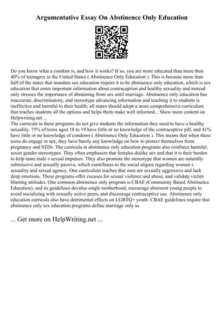 Argumentative Essay On Abstinence Only Education
Do you know what a condom is, and how it works? If so, you are more educated than more than
40% of teenagers in the United States ( Abstinence Only Education ). This is because more than
half of the states that mandate sex education require it to be abstinence only education, which is sex
education that emits important information about contraception and healthy sexuality and instead
only stresses the importance of abstaining from sex until marriage. Abstinence only education has
inaccurate, discriminatory, and stereotype advancing information and teaching it to students is
ineffective and harmful to their health; all states should adopt a more comprehensive curriculum
that teaches students all the options and helps them make well informed... Show more content on
Helpwriting.net ...
The curricula in these programs do not give students the information they need to have a healthy
sexuality. 75% of teens aged 18 to 19 have little or no knowledge of the contraceptive pill, and 41%
have little or no knowledge of condoms ( Abstinence Only Education ). This means that when these
teens do engage in sex, they have barely any knowledge on how to protect themselves from
pregnancy and STDs. The curricula in abstinence only education programs also reinforce harmful,
sexist gender stereotypes. They often emphasize that females dislike sex and that it is their burden
to help tame male s sexual impulses. They also promote the stereotype that women are naturally
submissive and sexually passive, which contributes to the social stigma regarding women s
sexuality and sexual agency. One curriculum teaches that men are sexually aggressive and lack
deep emotions. These programs offer excuses for sexual violence and abuse, and validate victim
blaming attitudes. One common abstinence only program is CBAE (Community Based Abstinence
Education), and its guidelines devalue single motherhood, encourage abstinent young people to
avoid socializing with sexually active peers, and discourage contraceptive use. Abstinence only
education curricula also have detrimental effects on LGBTQ+ youth. CBAE guidelines require that
abstinence only sex education programs define marriage only as
... Get more on HelpWriting.net ...
 