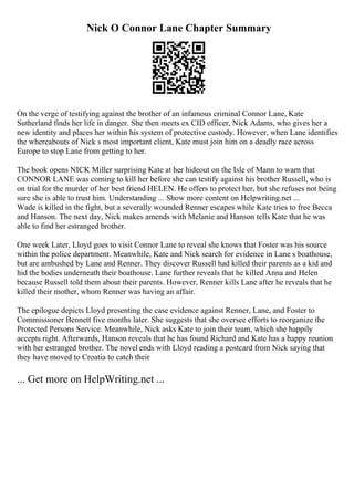 Nick O Connor Lane Chapter Summary
On the verge of testifying against the brother of an infamous criminal Connor Lane, Kate
Sutherland finds her life in danger. She then meets ex CID officer, Nick Adams, who gives her a
new identity and places her within his system of protective custody. However, when Lane identifies
the whereabouts of Nick s most important client, Kate must join him on a deadly race across
Europe to stop Lane from getting to her.
The book opens NICK Miller surprising Kate at her hideout on the Isle of Mann to warn that
CONNOR LANE was coming to kill her before she can testify against his brother Russell, who is
on trial for the murder of her best friend HELEN. He offers to protect her, but she refuses not being
sure she is able to trust him. Understanding ... Show more content on Helpwriting.net ...
Wade is killed in the fight, but a severally wounded Renner escapes while Kate tries to free Becca
and Hanson. The next day, Nick makes amends with Melanie and Hanson tells Kate that he was
able to find her estranged brother.
One week Later, Lloyd goes to visit Connor Lane to reveal she knows that Foster was his source
within the police department. Meanwhile, Kate and Nick search for evidence in Lane s boathouse,
but are ambushed by Lane and Renner. They discover Russell had killed their parents as a kid and
hid the bodies underneath their boathouse. Lane further reveals that he killed Anna and Helen
because Russell told them about their parents. However, Renner kills Lane after he reveals that he
killed their mother, whom Renner was having an affair.
The epilogue depicts Lloyd presenting the case evidence against Renner, Lane, and Foster to
Commissioner Bennett five months later. She suggests that she oversee efforts to reorganize the
Protected Persons Service. Meanwhile, Nick asks Kate to join their team, which she happily
accepts right. Afterwards, Hanson reveals that he has found Richard and Kate has a happy reunion
with her estranged brother. The novel ends with Lloyd reading a postcard from Nick saying that
they have moved to Croatia to catch their
... Get more on HelpWriting.net ...
 