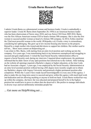 Ursula Burns Research Paper
I admire Ursula Burns as a phenomenal woman and business leader. Ursula is undoubtedly a
superior leader. Ursula M. Burns (born September 20, 1958) is an American business leader
who has been chairwoman of Xerox since 2010, and was Xerox CEO from 2009 2016. Burns
was the first African American woman CEO to head a fortune 500 company. She is also the first
woman to succeed another woman as head of a fortune 500 company. In 2014, Forbes rated her
the 22nd most powerful woman in the world. (Wikipedia, n.d.) Ursula s story is extraordinary
considering her upbringing. She grew up in low income housing also known as the projects.
Raised by a single mother who ironed and did chores to support her children. Her mother used to
tell her,... Show more content on Helpwriting.net ...
I can relate to Mrs. Burns, with starting from an entry level position and working up into the
company. Five years ago, I was transitioning back to my hometown unemployed and struggling to
succeed and gain employment. I visited the local Social Security Administration office to
request a Social Security card, during my interview I inquired about employment, the gentlemen
informed that he didn t know of any open positions but referred me to the website. After looking
on the website all openings required a Bachelor s degree or higher education, at the time I only
had an Associate s degree. 3 years ago, I was employed by the Social Security Administration at
an entry level assistant position without having a BA degree more recently sought out to obtain
my Bachelor s degree with Argosy University and promised a higher permanent position after
completion. Within the 3 years I have made myself knowledgeable in every area of this agency. I
plan to make this my long term career to succeed and grow within this agency with much hard work
and dedication and not allowing anything or anyone to hold me back. Ursula Burns worked her way
up within the company, she knew she was educated and prepared herself to be in the highest
position but would have to prove to others that she deserved it. She prefers to manage individuals
in diverse ways and not deliberately intimidate people but
... Get more on HelpWriting.net ...
 