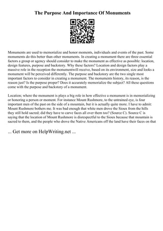 The Purpose And Importance Of Monuments
Monuments are used to memorialize and honor moments, individuals and events of the past. Some
monuments do this better than other monuments. In creating a monument there are three essential
factors a group or agency should consider to make the monument as effective as possible: location,
design features, purpose and backstory. Why these factors? Location and design factors play a
massive role in the reception the monumentwill receive, based on its environment, size and looks a
monument will be perceived differently. The purpose and backstory are the two single most
important factors to consider in creating a monument. The monuments history, its reason, is the
reason just? Is the purpose proper? Does it accurately memorialize the subject? All these questions
come with the purpose and backstory of a monument.
Location; where the monument is plays a big role in how effective a monument is in memorializing
or honoring a person or moment. For instance Mount Rushmore, to the untrained eye, is four
important men of the past on the side of a mountain, but it is actually quite more. I have to admit:
Mount Rushmore bothers me. It was bad enough that white men drove the Sioux from the hills
they still hold sacred; did they have to carve faces all over them too? (Source C). Source C is
saying that the location of Mount Rushmore is disrespectful to the Sioux because that mountain is
sacred to them, and the people who drove the Native Americans off the land have their faces on that
... Get more on HelpWriting.net ...
 