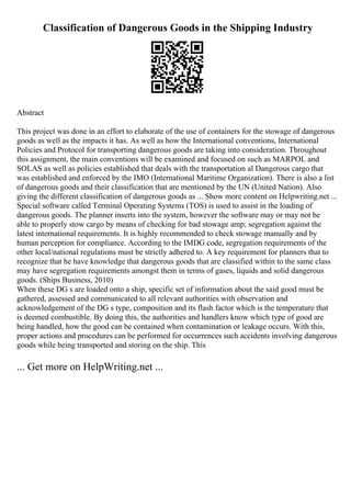 Classification of Dangerous Goods in the Shipping Industry
Abstract
This project was done in an effort to elaborate of the use of containers for the stowage of dangerous
goods as well as the impacts it has. As well as how the International conventions, International
Policies and Protocol for transporting dangerous goods are taking into consideration. Throughout
this assignment, the main conventions will be examined and focused on such as MARPOL and
SOLAS as well as policies established that deals with the transportation al Dangerous cargo that
was established and enforced by the IMO (International Maritime Organization). There is also a list
of dangerous goods and their classification that are mentioned by the UN (United Nation). Also
giving the different classification of dangerous goods as ... Show more content on Helpwriting.net ...
Special software called Terminal Operating Systems (TOS) is used to assist in the loading of
dangerous goods. The planner inserts into the system, however the software may or may not be
able to properly stow cargo by means of checking for bad stowage amp; segregation against the
latest international requirements. It is highly recommended to check stowage manually and by
human perception for compliance. According to the IMDG code, segregation requirements of the
other local/national regulations must be strictly adhered to. A key requirement for planners that to
recognize that he have knowledge that dangerous goods that are classified within to the same class
may have segregation requirements amongst them in terms of gases, liquids and solid dangerous
goods. (Ships Business, 2010)
When these DG s are loaded onto a ship, specific set of information about the said good must be
gathered, assessed and communicated to all relevant authorities with observation and
acknowledgement of the DG s type, composition and its flash factor which is the temperature that
is deemed combustible. By doing this, the authorities and handlers know which type of good are
being handled, how the good can be contained when contamination or leakage occurs. With this,
proper actions and procedures can be performed for occurrences such accidents involving dangerous
goods while being transported and storing on the ship. This
... Get more on HelpWriting.net ...
 