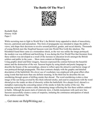 The Battle Of The War I
Rushabh Shah
History 162B
Paper 1
While recruiting men to fight in World War I, the British Army appealed to ideals of masculinity,
bravery, patriotism and nationalism. This form of propaganda was intended to shape the public s
views, and shape their decisions to revolve around political, gender, and social identity. Thousands
of young British men like Siegfried Sassoon went into World War Iwith this idealism. The
bloodshed found there came as a tremendous shock, as the war was unlike the image portrayed;
the modern war was different and horrifying. It was during the First World War that literature from
these soldiers was developed as a result of the increase in education levels amongst the British
soldiers and public in the years ... Show more content on Helpwriting.net ...
Using graphic detail and bitter imagery, Sassoon expressed the contrast between the beautiful
nature and the destruction of the war. Sassoon begins by using details and poetic language to
describe the beauty of the surroundings, almost to reflect upon the attractive and heroic image of
war portrayed through propaganda. This then contrasts sharply with the graphic and detailed
description of the battlefield. His clever use of vocabulary was employed with great effect often
using words that had more than one definite meaning. In the third line he describes the sun
smoldering through spouts of drifting smoke that shroud . The word smoldering evokes a clear
image of the sun being covered by this thick infected smoke, and used in conjunction with the word
shroud gives the reader an idea of obscurity within the battlefield. On a deeper level, shroud is a
metaphor expressing the concealing nature of the smoke to hide the reality of the war. The
menacing scarred slope creates a dark, threatening image reflecting the fear these soldiers endured
in battle. Although the poem starts of relatively slow, it builds momentum with each new line.
Sassoon successfully creates a sense of suspense, imitating the continuous anticipation of attack
these soldiers endured. The
... Get more on HelpWriting.net ...
 