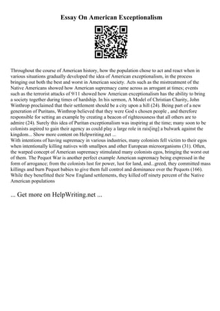 Essay On American Exceptionalism
Throughout the course of American history, how the population chose to act and react when in
various situations gradually developed the idea of American exceptionalism, in the process
bringing out both the best and worst in American society. Acts such as the mistreatment of the
Native Americans showed how American supremacy came across as arrogant at times; events
such as the terrorist attacks of 9/11 showed how American exceptionalism has the ability to bring
a society together during times of hardship. In his sermon, A Model of Christian Charity, John
Winthrop proclaimed that their settlement should be a city upon a hill (24). Being part of a new
generation of Puritans, Winthrop believed that they were God s chosen people , and therefore
responsible for setting an example by creating a beacon of righteousness that all others are to
admire (24). Surely this idea of Puritan exceptionalism was inspiring at the time; many soon to be
colonists aspired to gain their agency as could play a large role in rais[ing] a bulwark against the
kingdom... Show more content on Helpwriting.net ...
With intentions of having supremacy in various industries, many colonists fell victim to their egos
when intentionally killing natives with smallpox and other European microorganisms (31). Often,
the warped concept of American supremacy stimulated many colonists egos, bringing the worst out
of them. The Pequot War is another perfect example American supremacy being expressed in the
form of arrogance; from the colonists lust for power, lust for land, and...greed, they committed mass
killings and burn Pequot babies to give them full control and dominance over the Pequots (166).
While they benefitted their New England settlements, they killed off ninety percent of the Native
American populations
... Get more on HelpWriting.net ...
 