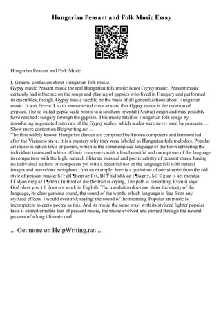 Hungarian Peasant and Folk Music Essay
Hungarian Peasant and Folk Music
I. General confusion about Hungarian folk music.
Gypsy music Peasant music the real Hungarian folk music is not Gypsy music. Peasant music
certainly had influence on the songs and playing of gypsies who lived in Hungary and performed
in ensembles, though. Gypsy music used to be the basis of all generalizations about Hungarian
music. It was Ferenc Liszt s monumental error to state that Gypsy music is the creation of
gypsies. The so called gypsy scale points to a southern oriental (Arabic) origin and may possibly
have reached Hungary through the gypsies. This music falsifies Hungarian folk songs by
introducing augmented intervals of the Gypsy scales, which scales were never used by peasants. ...
Show more content on Helpwriting.net ...
The first widely known Hungarian dances are composed by known composers and harmonized
after the Viennese style. It is a mystery why they were labeled as Hungarian folk melodies. Popular
art music is set on texts or poems, which is the commonplace language of the town reflecting the
individual tastes and whims of their composers with a less beautiful and corrupt use of the language
in comparison with the high, natural, illiterate musical and poetic artistry of peasant music having
no individual authors or composers yet with a beautiful use of the language full with natural
images and marvelous metaphors. Just an example: here is a quotation of one strophe from the old
style of peasant music: SГr elГ¶ttem az Гєt, BГЎnkГіdik az Г¶sveny, MГ©g az is azt mondja:
ГЃldjon meg az Г¶sten ( In front of me the trail is crying, The path is lamenting, Even it says:
God bless you ) It does not work in English. The translation does not show the nicety of the
language, its clear genuine sound, the sound of the words, which language is free from any
stylized effects. I would even risk saying: the sound of the meaning. Popular art music is
incompetent to carry poetry as this. And its music the same way: with its stylized lighter popular
taste it cannot emulate that of peasant music, the music evolved and carried through the natural
process of a long illiterate oral
... Get more on HelpWriting.net ...
 