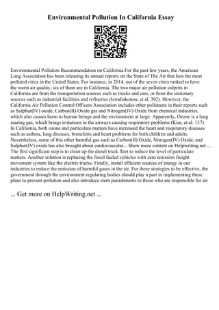 Environmental Pollution In California Essay
Environmental Pollution Recommendation on California For the past few years, the American
Lung Association has been releasing its annual reports on the State of The Air that lists the most
polluted cities in the United States. For instance, in 2014, out of the seven cities ranked to have
the worst air quality, six of them are in California. The two major air pollution culprits in
California are from the transportation sources such as trucks and cars, or from the stationary
sources such as industrial facilities and refineries (Ierodiakonou, et al. 392). However, the
California Air Pollution Control Officers Association includes other pollutants in their reports such
as Sulphur(IV) oxide, Carbon(II) Oxide gas and Nitrogen(IV) Oxide from chemical industries,
which also causes harm to human beings and the environment at large. Apparently, Ozone is a lung
searing gas, which brings irritations in the airways causing respiratory problems (Kim, et al. 137).
In California, both ozone and particulate matters have increased the heart and respiratory diseases
such as asthma, lung diseases, bronchitis and heart problems for both children and adults.
Nevertheless, some of this other harmful gas such as Carbon(II) Oxide, Nitrogen(IV) Oxide, and
Sulphur(IV) oxide has also brought about cardiovascular... Show more content on Helpwriting.net ...
The first significant step is to clean up the diesel truck fleet to reduce the level of particulate
matters. Another solution is replacing the fossil fueled vehicles with zero emission freight
movement system like the electric trucks. Finally, install efficient sources of energy in our
industries to reduce the emission of harmful gases in the air. For these strategies to be effective, the
government through the environment regulating bodies should play a part in implementing these
plans to prevent pollution and also introduce stern punishments to those who are responsible for air
... Get more on HelpWriting.net ...
 