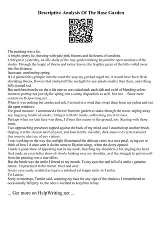 Descriptive Analysis Of The Rose Garden
The painting was a lie.
A bright, pretty lie, bursting with pale pink blooms and fat beams of sunshine.
I d begun it yesterday, an idle study of the rose garden lurking beyond the open windows of the
studio. Through the tangle of thorns and satiny leaves, the brighter green of the hills rolled away
into the distance.
Incessant, unrelenting spring.
If I d painted this glimpse into the court the way my gut had urged me, it would have been flesh
shredding thorns, flowers that choked off the sunlight for any plants smaller than them, and rolling
hills stained red.
But each brushstroke on the wide canvas was calculated; each dab and swirl of blending colors
meant to portray not just idyllic spring, but a sunny disposition as well. Not too ... Show more
content on Helpwriting.net ...
When it was nothing but smoke and ash, I invited in a wind that swept them from my palms and out
the open windows.
For good measure, I summoned a breeze from the garden to snake through the room, wiping away
any lingering tendril of smoke, filling it with the musty, suffocating smell of roses.
Perhaps when my task here was done, I d burn this manor to the ground, too. Starting with those
roses.
Two approaching presences tapped against the back of my mind, and I snatched up another brush,
dipping it in the closest swirl of paint, and lowered the invisible, dark snares I d erected around
this room to alert me of any visitors.
I was working on the way the sunlight illuminated the delicate veins in a rose petal, trying not to
think of how I d once seen it do the same to Illyrian wings, when the doors opened.
I made a good show of appearing lost in my work, hunching my shoulders a bit, angling my head.
And made an even better show of slowly looking over my shoulder, as if the struggle to part myself
from the painting was a true effort.
But the battle was the smile I forced to my mouth. To my eyes the real tell of a smile s genuine
nature. I d practiced in the mirror. Over and over.
So my eyes easily crinkled as I gave a subdued yet happy smile to Tamlin.
To Lucien.
Sorry to interrupt, Tamlin said, scanning my face for any sign of the shadows I remembered to
occasionally fall prey to, the ones I wielded to keep him at bay
... Get more on HelpWriting.net ...
 
