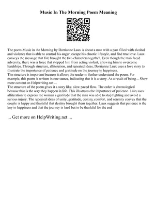 Music In The Morning Poem Meaning
The poem Music in the Morning by Dorrianne Laux is about a man with a past filled with alcohol
and violence that is able to control his anger, escape his chaotic lifestyle, and find true love. Laux
conveys the message that fate brought the two characters together. Even though the man faced
adversity, there was a force that stopped him from acting violent, allowing him to overcome
hardships. Through structure, alliteration, and repeated ideas, Dorrianne Laux uses a love story to
illustrate the importance of patience and gratitude on the journey to happiness.
The structure is important because it allows the reader to further understand the poem. For
example, this poem is written in one stanza, indicating that it is a story. As a result of being... Show
more content on Helpwriting.net ...
The structure of the poem gives it a story like, slow paced flow. The order is chronological
because that is the way they happen in life. This illustrates the importance of patience. Laux uses
alliteration to express the woman s gratitude that the man was able to stop fighting and avoid a
serious injury. The repeated ideas of unity, gratitude, destiny, comfort, and serenity convey that the
couple is happy and thankful that destiny brought them together. Laux suggests that patience is the
key to happiness and that the journey is hard but to be thankful for the end
... Get more on HelpWriting.net ...
 