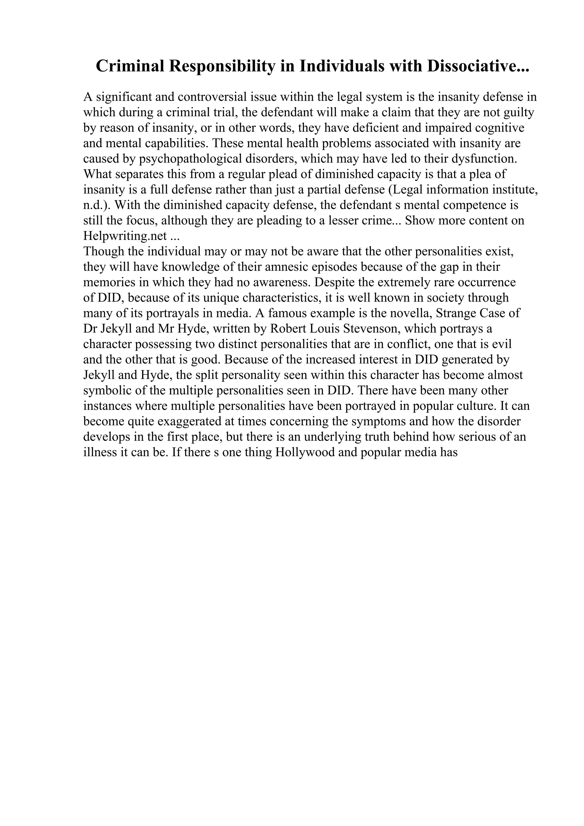 Criminal Responsibility in Individuals with Dissociative...
A significant and controversial issue within the legal system is the insanity defense in
which during a criminal trial, the defendant will make a claim that they are not guilty
by reason of insanity, or in other words, they have deficient and impaired cognitive
and mental capabilities. These mental health problems associated with insanity are
caused by psychopathological disorders, which may have led to their dysfunction.
What separates this from a regular plead of diminished capacity is that a plea of
insanity is a full defense rather than just a partial defense (Legal information institute,
n.d.). With the diminished capacity defense, the defendant s mental competence is
still the focus, although they are pleading to a lesser crime... Show more content on
Helpwriting.net ...
Though the individual may or may not be aware that the other personalities exist,
they will have knowledge of their amnesic episodes because of the gap in their
memories in which they had no awareness. Despite the extremely rare occurrence
of DID, because of its unique characteristics, it is well known in society through
many of its portrayals in media. A famous example is the novella, Strange Case of
Dr Jekyll and Mr Hyde, written by Robert Louis Stevenson, which portrays a
character possessing two distinct personalities that are in conflict, one that is evil
and the other that is good. Because of the increased interest in DID generated by
Jekyll and Hyde, the split personality seen within this character has become almost
symbolic of the multiple personalities seen in DID. There have been many other
instances where multiple personalities have been portrayed in popular culture. It can
become quite exaggerated at times concerning the symptoms and how the disorder
develops in the first place, but there is an underlying truth behind how serious of an
illness it can be. If there s one thing Hollywood and popular media has
 